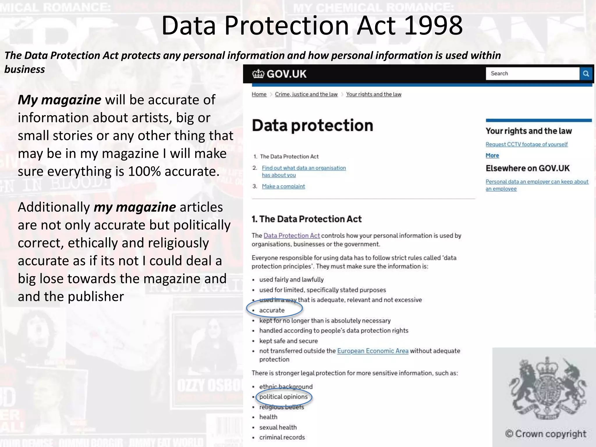 Data Protection Act 1998
The Data Protection Act protects any personal information and how personal information is used within
business
My magazine will be accurate of
information about artists, big or
small stories or any other thing that
may be in my magazine I will make
sure everything is 100% accurate.
Additionally my magazine articles
are not only accurate but politically
correct, ethically and religiously
accurate as if its not I could deal a
big lose towards the magazine and
and the publisher
 