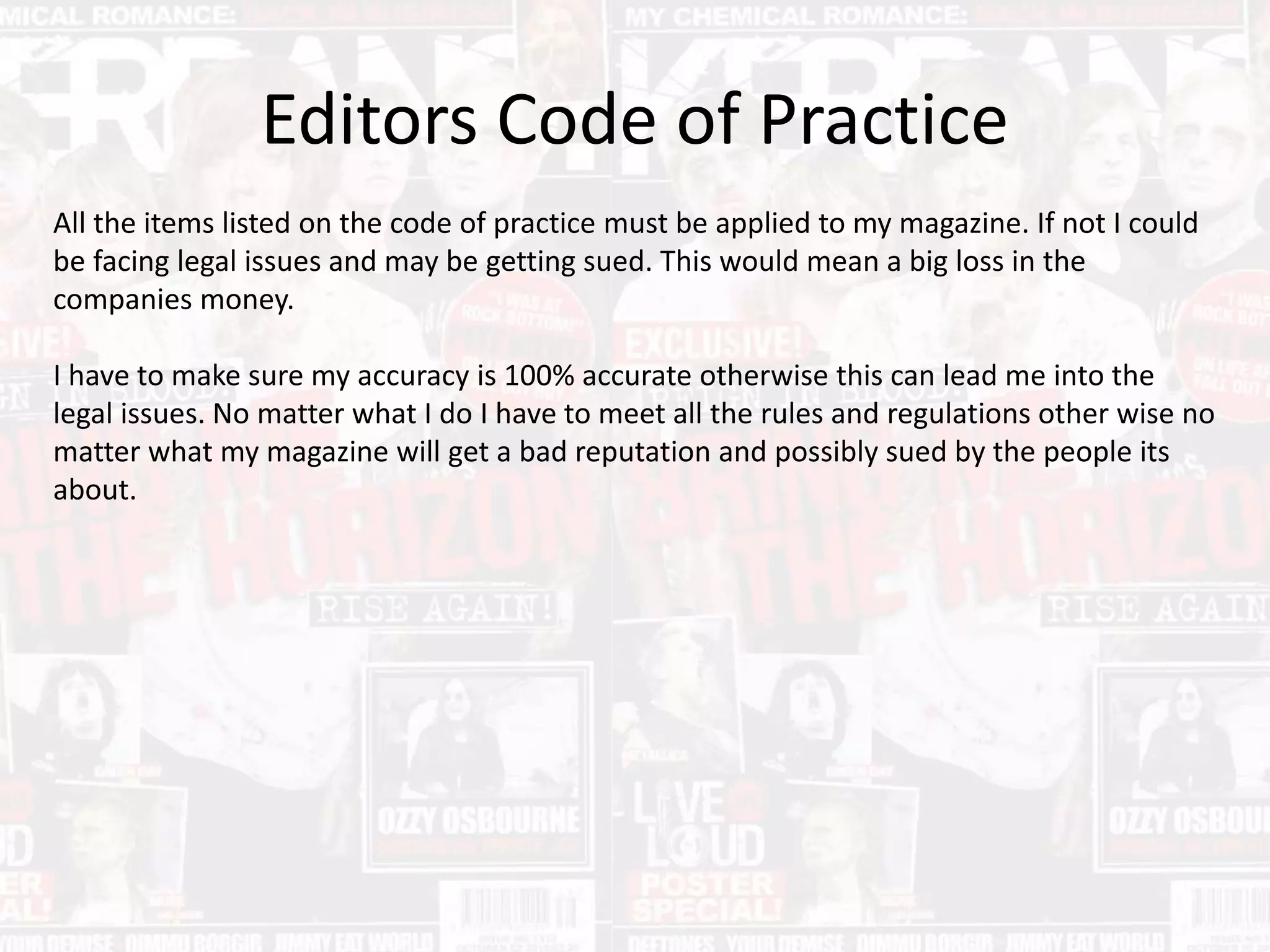 Editors Code of Practice
All the items listed on the code of practice must be applied to my magazine. If not I could
be facing legal issues and may be getting sued. This would mean a big loss in the
companies money.
I have to make sure my accuracy is 100% accurate otherwise this can lead me into the
legal issues. No matter what I do I have to meet all the rules and regulations other wise no
matter what my magazine will get a bad reputation and possibly sued by the people its
about.
 