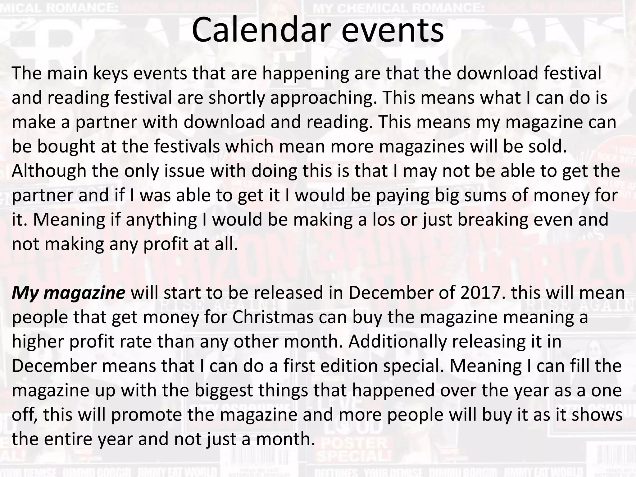 Calendar events
The main keys events that are happening are that the download festival
and reading festival are shortly approaching. This means what I can do is
make a partner with download and reading. This means my magazine can
be bought at the festivals which mean more magazines will be sold.
Although the only issue with doing this is that I may not be able to get the
partner and if I was able to get it I would be paying big sums of money for
it. Meaning if anything I would be making a los or just breaking even and
not making any profit at all.
My magazine will start to be released in December of 2017. this will mean
people that get money for Christmas can buy the magazine meaning a
higher profit rate than any other month. Additionally releasing it in
December means that I can do a first edition special. Meaning I can fill the
magazine up with the biggest things that happened over the year as a one
off, this will promote the magazine and more people will buy it as it shows
the entire year and not just a month.
 