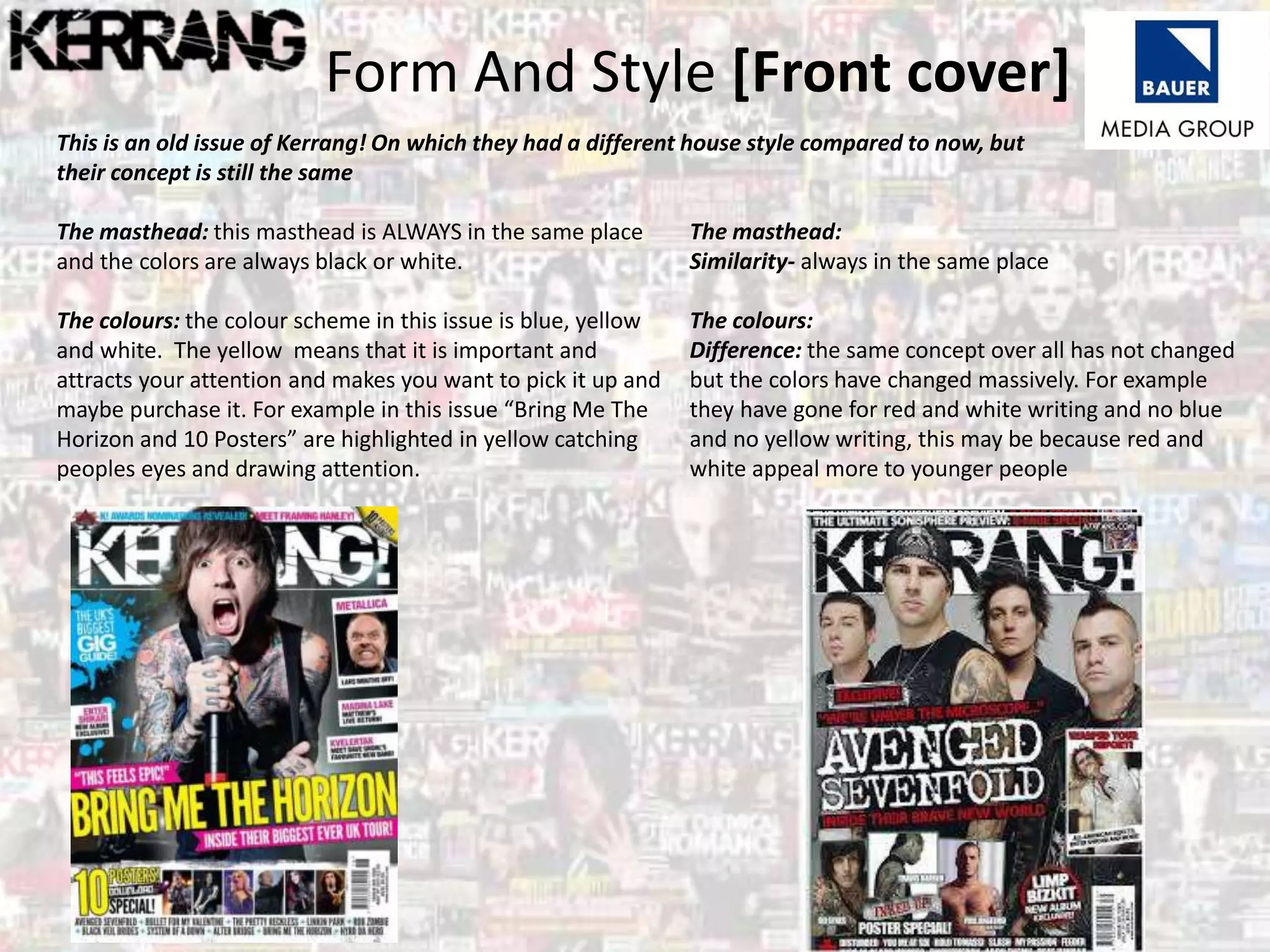Form And Style [Front cover]
This is an old issue of Kerrang! On which they had a different house style compared to now, but
their concept is still the same
The masthead: this masthead is ALWAYS in the same place
and the colors are always black or white.
The colours: the colour scheme in this issue is blue, yellow
and white. The yellow means that it is important and
attracts your attention and makes you want to pick it up and
maybe purchase it. For example in this issue “Bring Me The
Horizon and 10 Posters” are highlighted in yellow catching
peoples eyes and drawing attention.
The masthead:
Similarity- always in the same place
The colours:
Difference: the same concept over all has not changed
but the colors have changed massively. For example
they have gone for red and white writing and no blue
and no yellow writing, this may be because red and
white appeal more to younger people
 