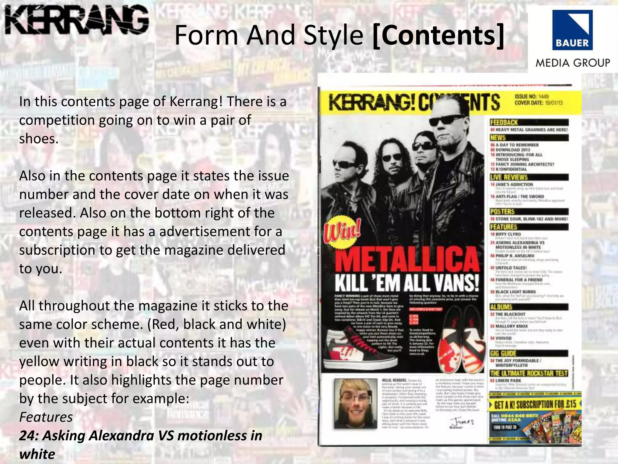 Form And Style [Contents]
In this contents page of Kerrang! There is a
competition going on to win a pair of
shoes.
Also in the contents page it states the issue
number and the cover date on when it was
released. Also on the bottom right of the
contents page it has a advertisement for a
subscription to get the magazine delivered
to you.
All throughout the magazine it sticks to the
same color scheme. (Red, black and white)
even with their actual contents it has the
yellow writing in black so it stands out to
people. It also highlights the page number
by the subject for example:
Features
24: Asking Alexandra VS motionless in
white
 