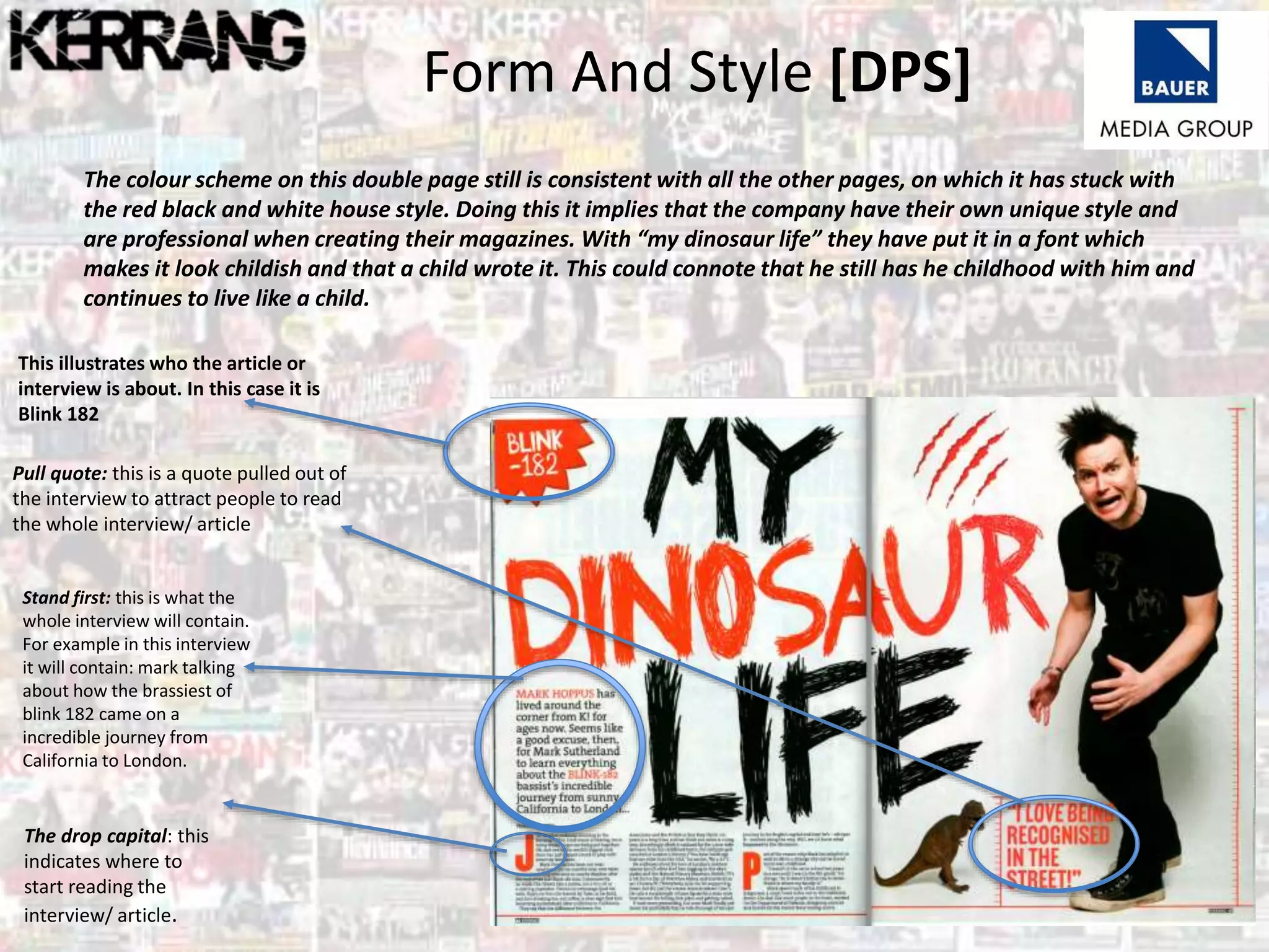 Form And Style [DPS]
The drop capital: this
indicates where to
start reading the
interview/ article.
The colour scheme on this double page still is consistent with all the other pages, on which it has stuck with
the red black and white house style. Doing this it implies that the company have their own unique style and
are professional when creating their magazines. With “my dinosaur life” they have put it in a font which
makes it look childish and that a child wrote it. This could connote that he still has he childhood with him and
continues to live like a child.
This illustrates who the article or
interview is about. In this case it is
Blink 182
Pull quote: this is a quote pulled out of
the interview to attract people to read
the whole interview/ article
Stand first: this is what the
whole interview will contain.
For example in this interview
it will contain: mark talking
about how the brassiest of
blink 182 came on a
incredible journey from
California to London.
 