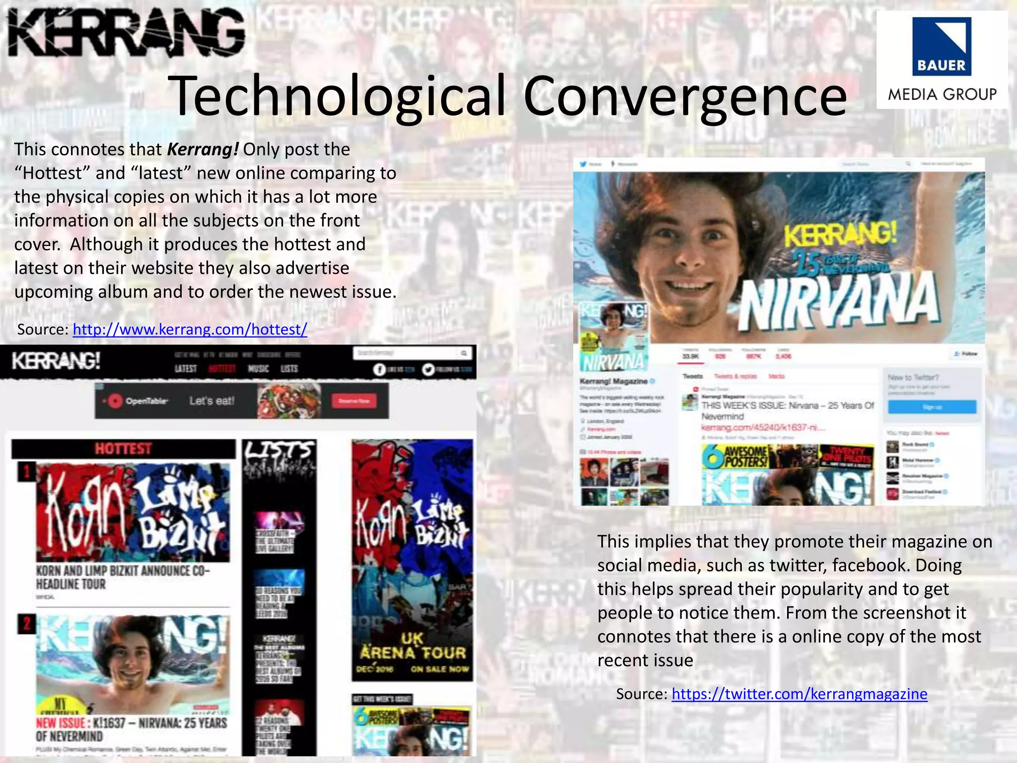 Technological Convergence
This connotes that Kerrang! Only post the
“Hottest” and “latest” new online comparing to
the physical copies on which it has a lot more
information on all the subjects on the front
cover. Although it produces the hottest and
latest on their website they also advertise
upcoming album and to order the newest issue.
This implies that they promote their magazine on
social media, such as twitter, facebook. Doing
this helps spread their popularity and to get
people to notice them. From the screenshot it
connotes that there is a online copy of the most
recent issue
Source: http://www.kerrang.com/hottest/
Source: https://twitter.com/kerrangmagazine
 