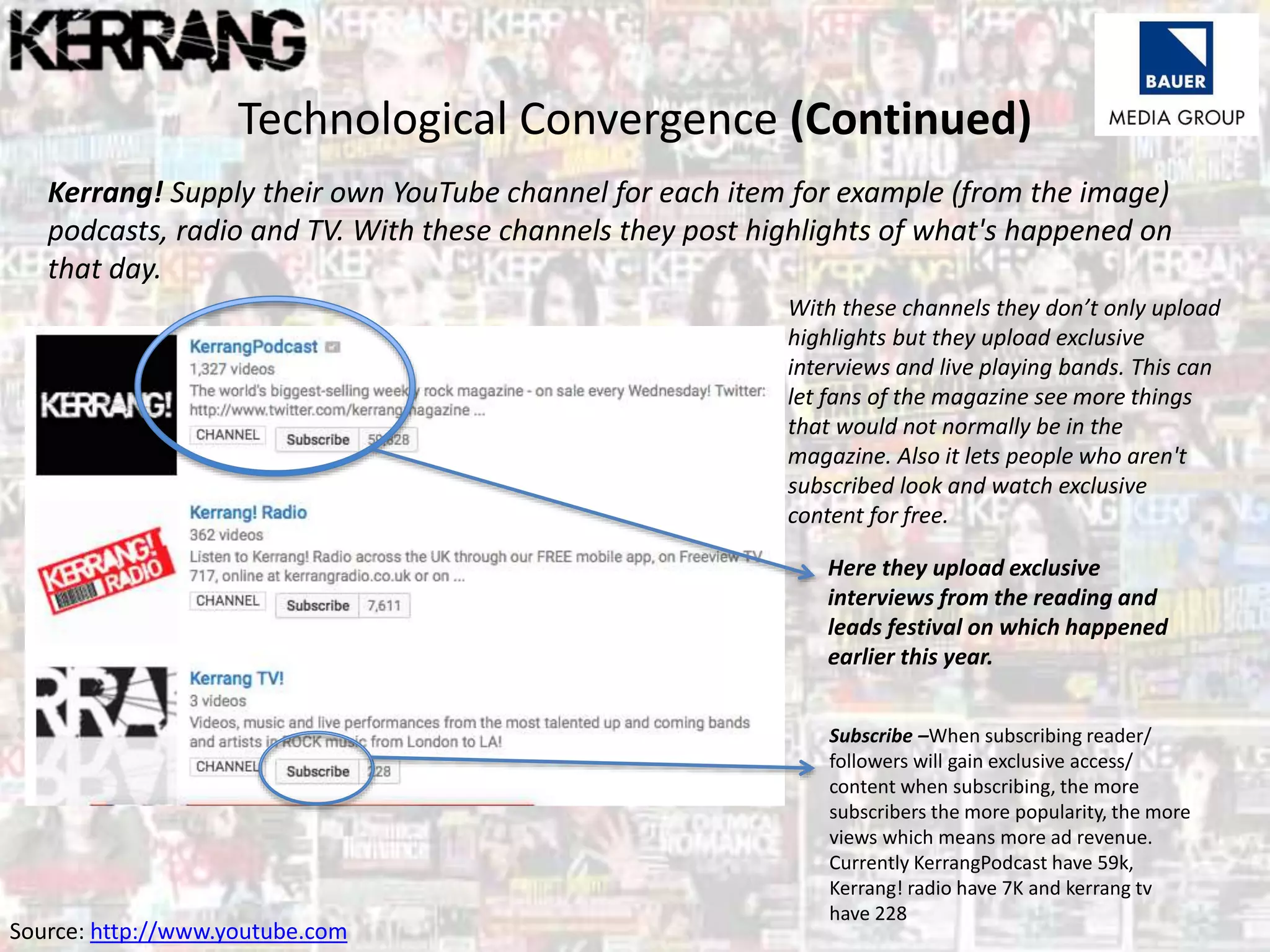 Technological Convergence (Continued)
Kerrang! Supply their own YouTube channel for each item for example (from the image)
podcasts, radio and TV. With these channels they post highlights of what's happened on
that day.
With these channels they don’t only upload
highlights but they upload exclusive
interviews and live playing bands. This can
let fans of the magazine see more things
that would not normally be in the
magazine. Also it lets people who aren't
subscribed look and watch exclusive
content for free.
Here they upload exclusive
interviews from the reading and
leads festival on which happened
earlier this year.
Source: http://www.youtube.com
Subscribe –When subscribing reader/
followers will gain exclusive access/
content when subscribing, the more
subscribers the more popularity, the more
views which means more ad revenue.
Currently KerrangPodcast have 59k,
Kerrang! radio have 7K and kerrang tv
have 228
 