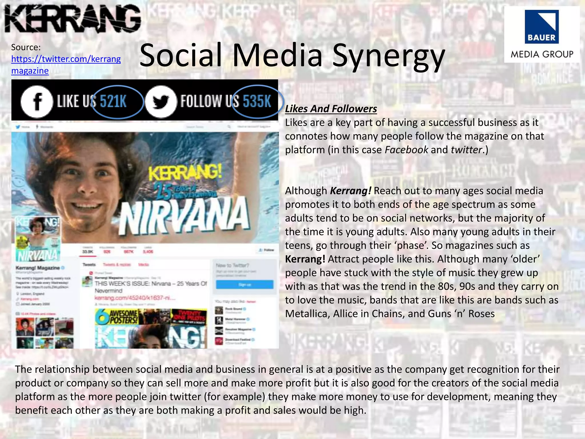 Social Media Synergy
Likes And Followers
Likes are a key part of having a successful business as it
connotes how many people follow the magazine on that
platform (in this case Facebook and twitter.)
Although Kerrang! Reach out to many ages social media
promotes it to both ends of the age spectrum as some
adults tend to be on social networks, but the majority of
the time it is young adults. Also many young adults in their
teens, go through their ‘phase’. So magazines such as
Kerrang! Attract people like this. Although many ‘older’
people have stuck with the style of music they grew up
with as that was the trend in the 80s, 90s and they carry on
to love the music, bands that are like this are bands such as
Metallica, Allice in Chains, and Guns ‘n’ Roses
The relationship between social media and business in general is at a positive as the company get recognition for their
product or company so they can sell more and make more profit but it is also good for the creators of the social media
platform as the more people join twitter (for example) they make more money to use for development, meaning they
benefit each other as they are both making a profit and sales would be high.
Source:
https://twitter.com/kerrang
magazine
 