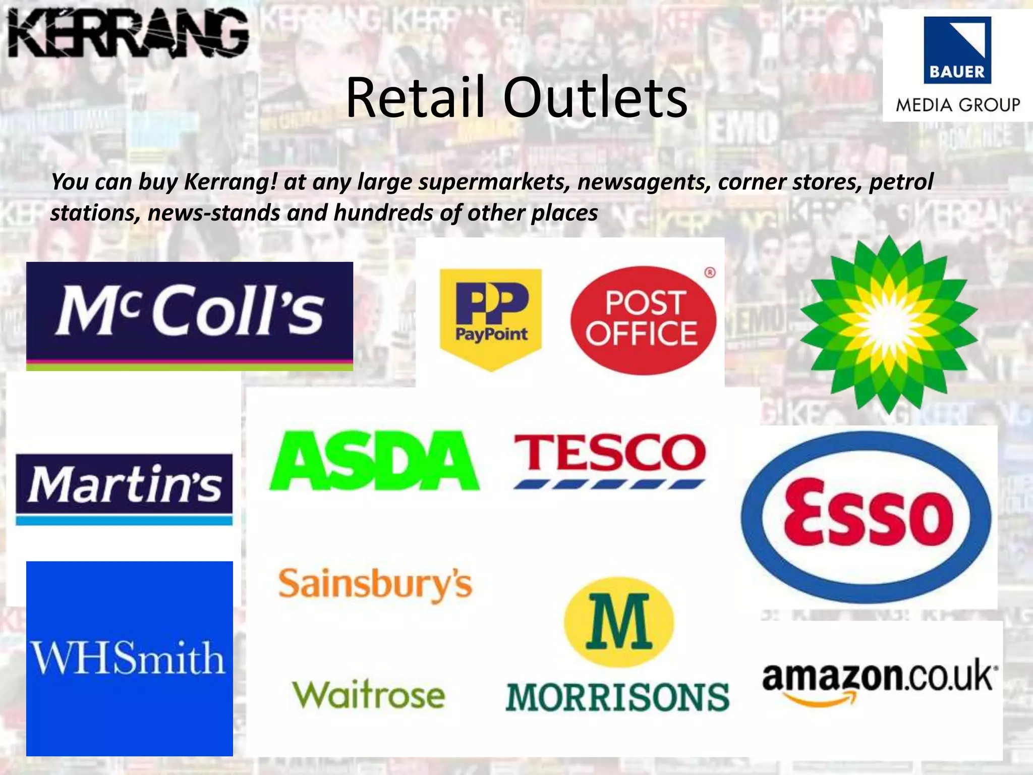 Retail Outlets
You can buy Kerrang! at any large supermarkets, newsagents, corner stores, petrol
stations, news-stands and hundreds of other places
 