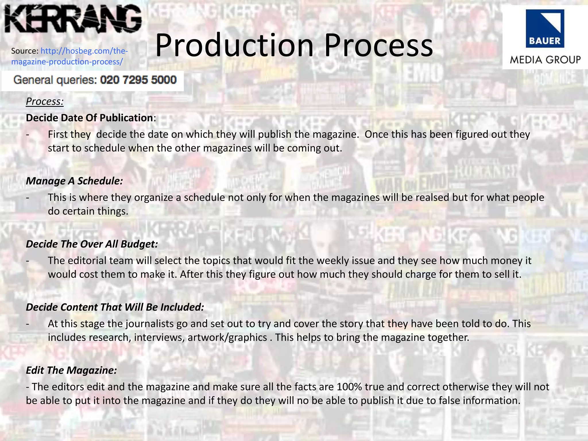 Production Process
Process:
Decide Date Of Publication:
- First they decide the date on which they will publish the magazine. Once this has been figured out they
start to schedule when the other magazines will be coming out.
Manage A Schedule:
- This is where they organize a schedule not only for when the magazines will be realsed but for what people
do certain things.
Decide The Over All Budget:
- The editorial team will select the topics that would fit the weekly issue and they see how much money it
would cost them to make it. After this they figure out how much they should charge for them to sell it.
Decide Content That Will Be Included:
- At this stage the journalists go and set out to try and cover the story that they have been told to do. This
includes research, interviews, artwork/graphics . This helps to bring the magazine together.
Edit The Magazine:
- The editors edit and the magazine and make sure all the facts are 100% true and correct otherwise they will not
be able to put it into the magazine and if they do they will no be able to publish it due to false information.
Source: http://hosbeg.com/the-
magazine-production-process/
 