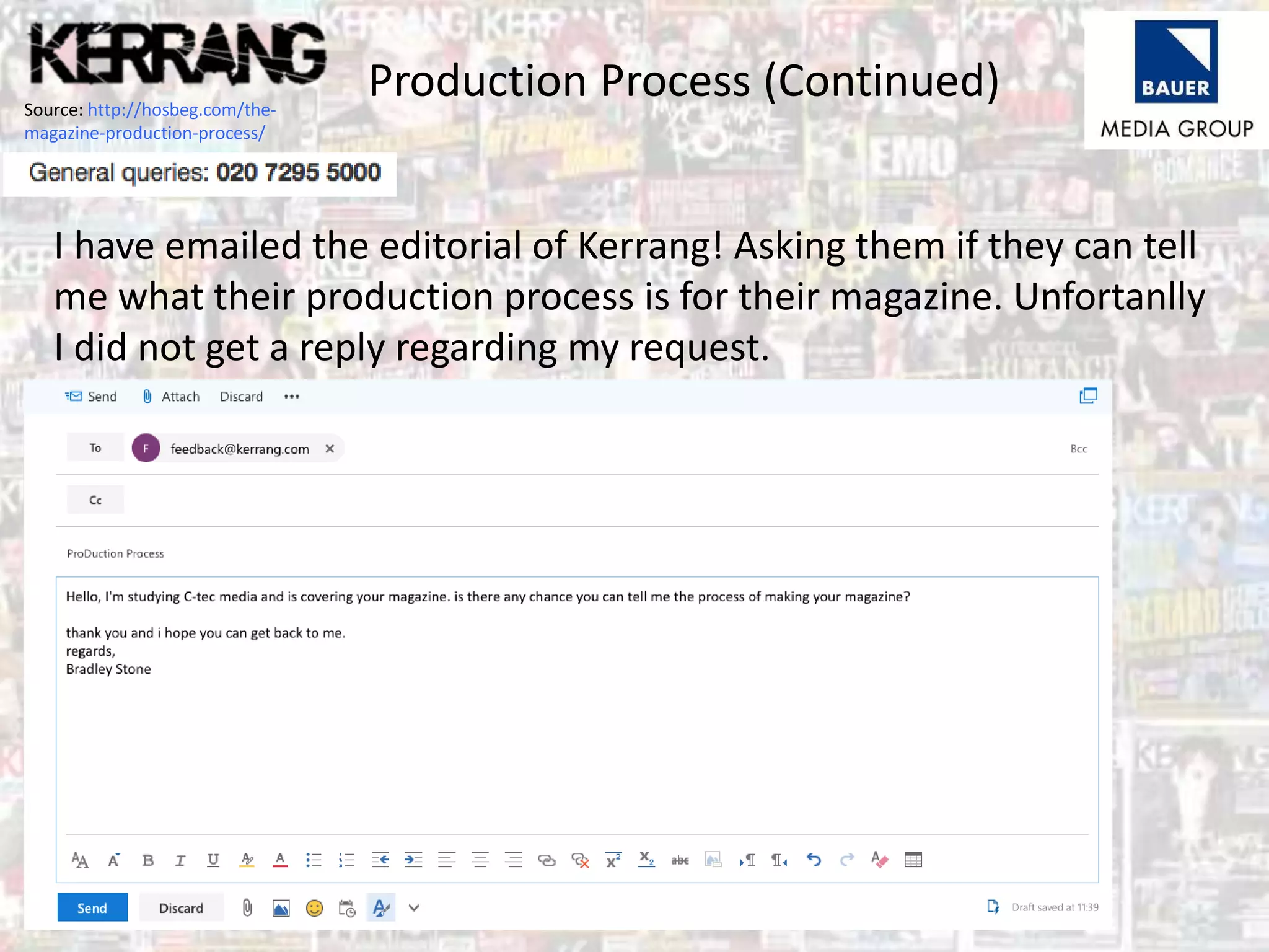 Production Process (Continued)Source: http://hosbeg.com/the-
magazine-production-process/
I have emailed the editorial of Kerrang! Asking them if they can tell
me what their production process is for their magazine. Unfortanlly
I did not get a reply regarding my request.
 