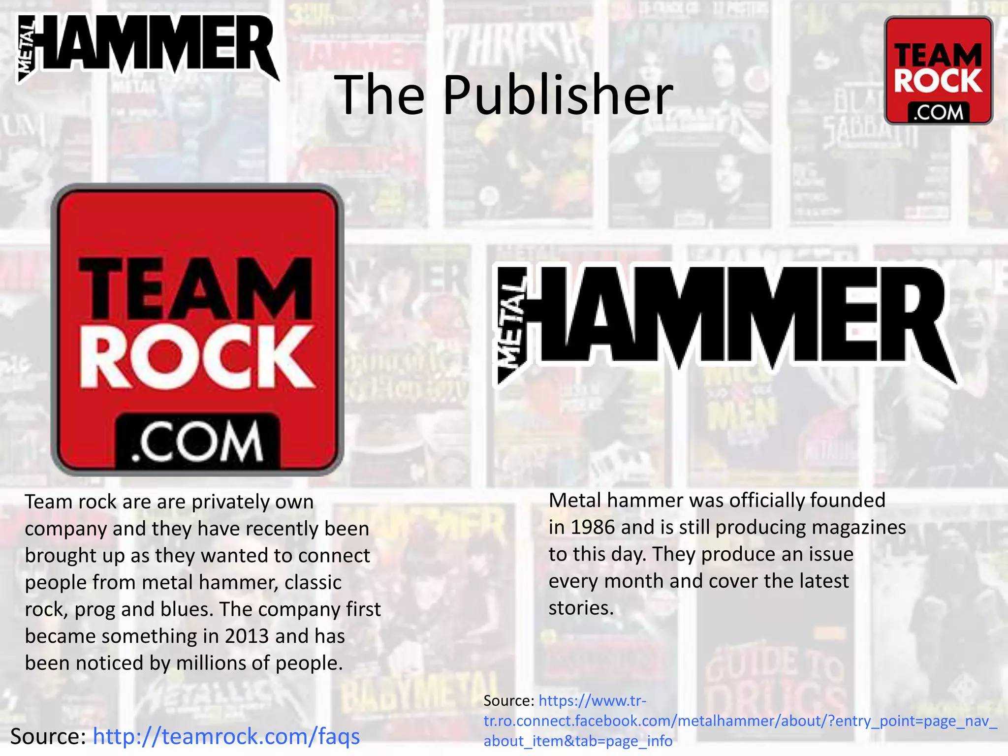 The Publisher
Team rock are are privately own
company and they have recently been
brought up as they wanted to connect
people from metal hammer, classic
rock, prog and blues. The company first
became something in 2013 and has
been noticed by millions of people.
Source: http://teamrock.com/faqs
Metal hammer was officially founded
in 1986 and is still producing magazines
to this day. They produce an issue
every month and cover the latest
stories.
Source: https://www.tr-
tr.ro.connect.facebook.com/metalhammer/about/?entry_point=page_nav_
about_item&tab=page_info
 