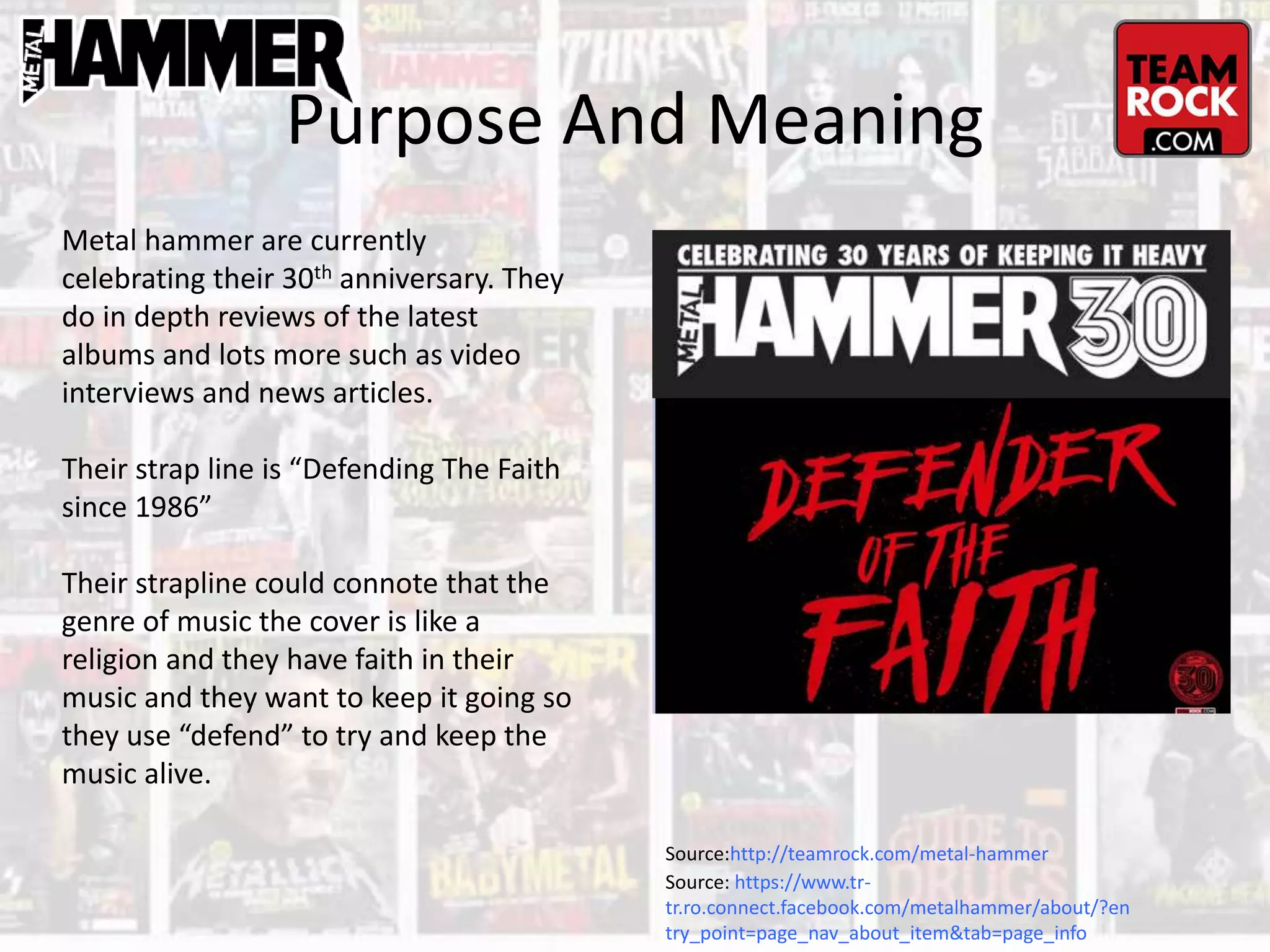 Purpose And Meaning
Metal hammer are currently
celebrating their 30th anniversary. They
do in depth reviews of the latest
albums and lots more such as video
interviews and news articles.
Their strap line is “Defending The Faith
since 1986”
Their strapline could connote that the
genre of music the cover is like a
religion and they have faith in their
music and they want to keep it going so
they use “defend” to try and keep the
music alive.
Source: https://www.tr-
tr.ro.connect.facebook.com/metalhammer/about/?en
try_point=page_nav_about_item&tab=page_info
Source:http://teamrock.com/metal-hammer
 