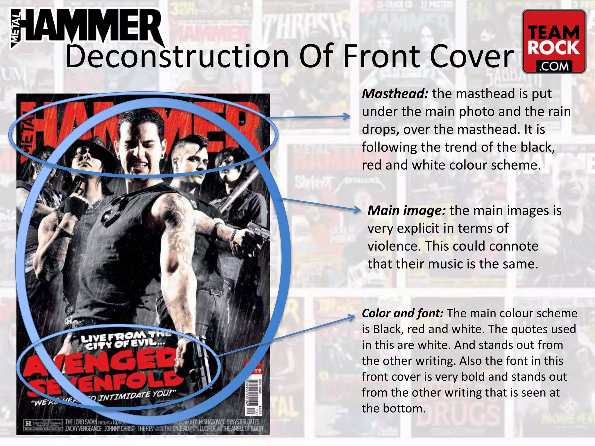 Deconstruction Of Front Cover
Masthead: the masthead is put
under the main photo and the rain
drops, over the masthead. It is
following the trend of the black,
red and white colour scheme.
Color and font: The main colour scheme
is Black, red and white. The quotes used
in this are white. And stands out from
the other writing. Also the font in this
front cover is very bold and stands out
from the other writing that is seen at
the bottom.
Main image: the main images is
very explicit in terms of
violence. This could connote
that their music is the same.
 