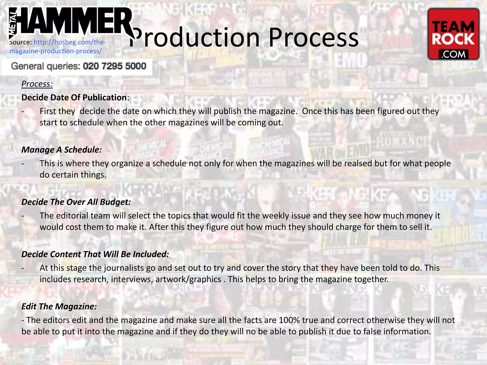 Production Process
Process:
Decide Date Of Publication:
- First they decide the date on which they will publish the magazine. Once this has been figured out they
start to schedule when the other magazines will be coming out.
Manage A Schedule:
- This is where they organize a schedule not only for when the magazines will be realsed but for what people
do certain things.
Decide The Over All Budget:
- The editorial team will select the topics that would fit the weekly issue and they see how much money it
would cost them to make it. After this they figure out how much they should charge for them to sell it.
Decide Content That Will Be Included:
- At this stage the journalists go and set out to try and cover the story that they have been told to do. This
includes research, interviews, artwork/graphics . This helps to bring the magazine together.
Edit The Magazine:
- The editors edit and the magazine and make sure all the facts are 100% true and correct otherwise they will not
be able to put it into the magazine and if they do they will no be able to publish it due to false information.
Source: http://hosbeg.com/the-
magazine-production-process/
 