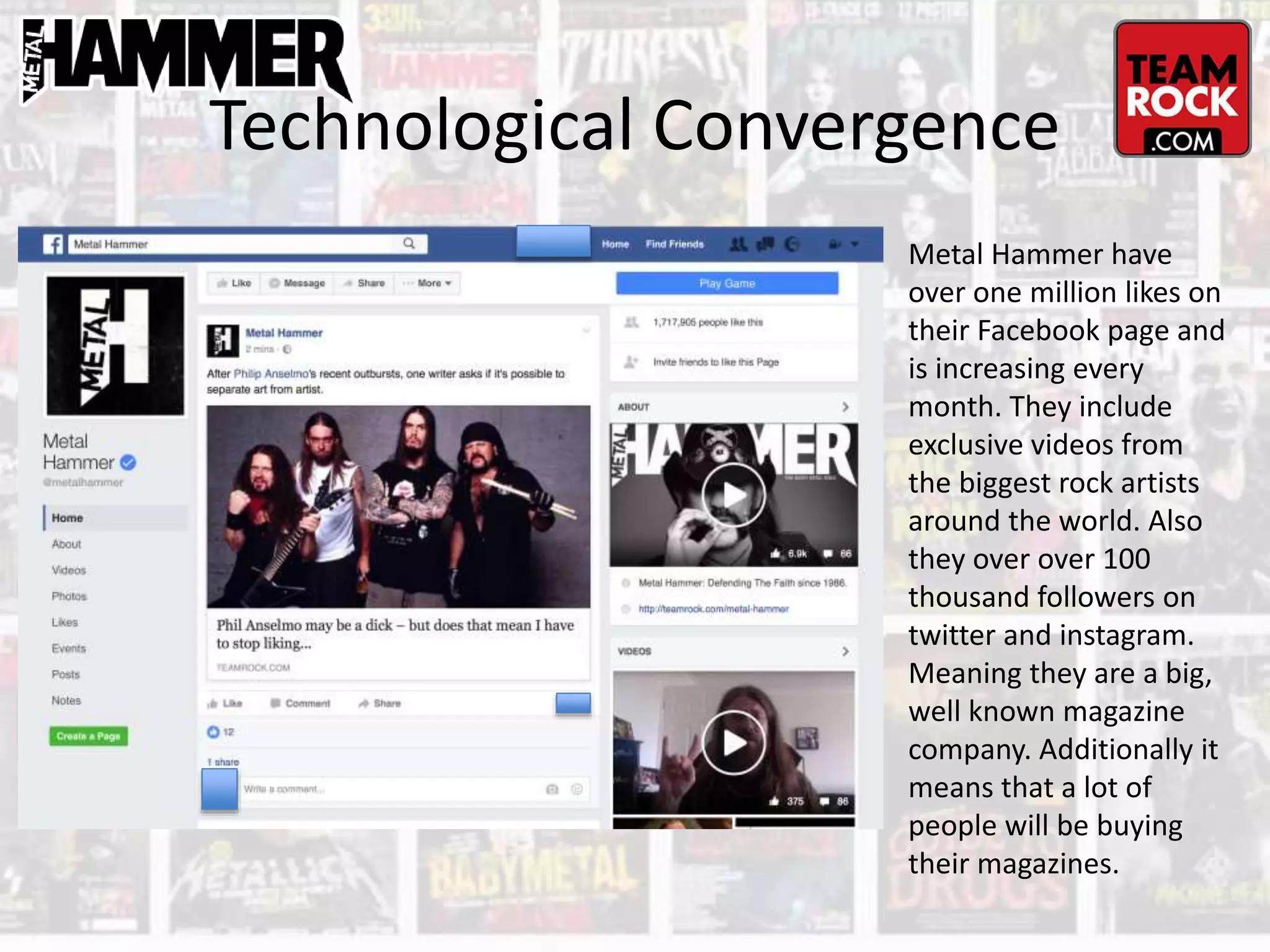 Technological Convergence
Metal Hammer have
over one million likes on
their Facebook page and
is increasing every
month. They include
exclusive videos from
the biggest rock artists
around the world. Also
they over over 100
thousand followers on
twitter and instagram.
Meaning they are a big,
well known magazine
company. Additionally it
means that a lot of
people will be buying
their magazines.
 