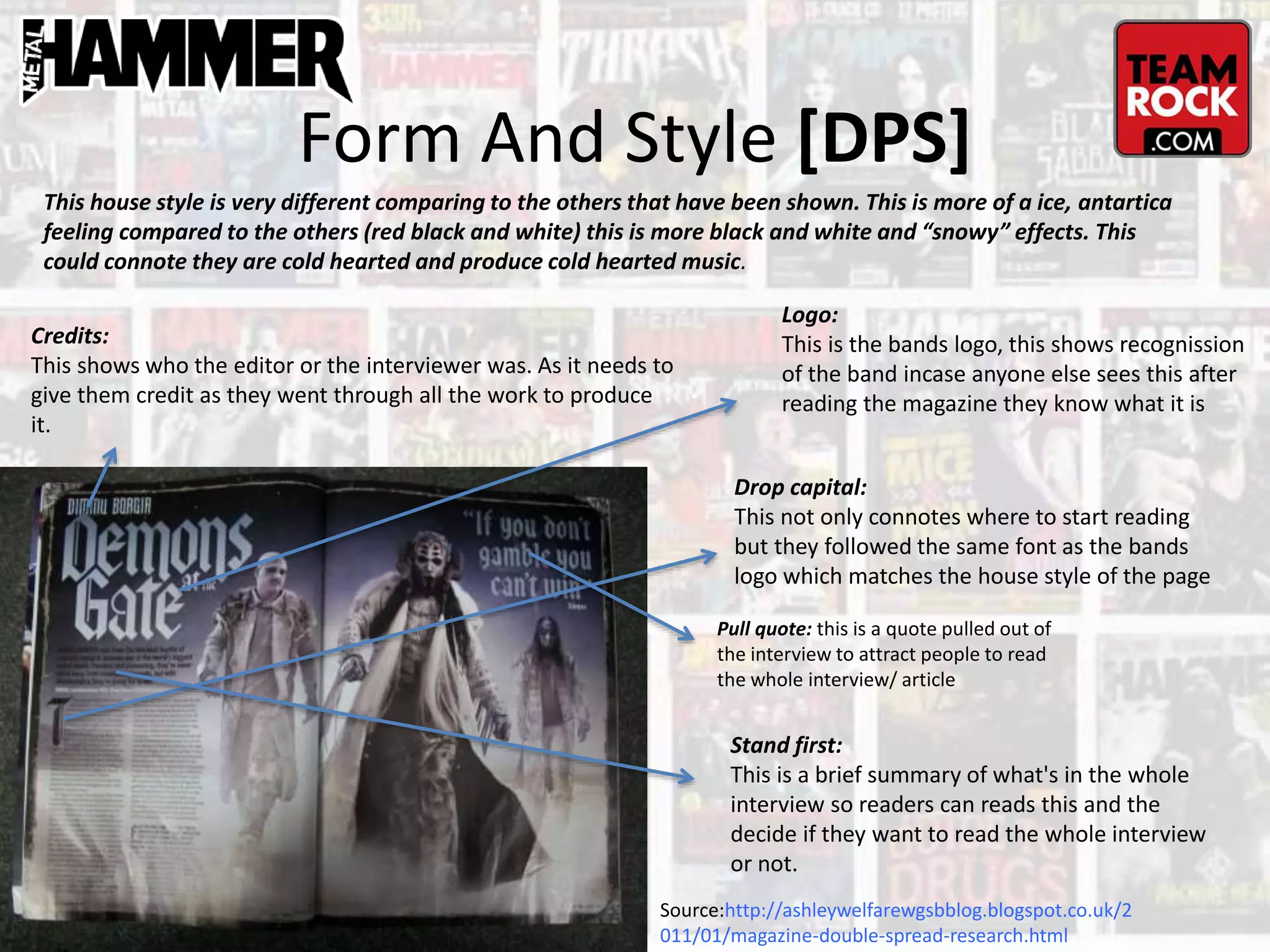 Form And Style [DPS]
Source:http://ashleywelfarewgsbblog.blogspot.co.uk/2
011/01/magazine-double-spread-research.html
Logo:
This is the bands logo, this shows recognission
of the band incase anyone else sees this after
reading the magazine they know what it is
Drop capital:
This not only connotes where to start reading
but they followed the same font as the bands
logo which matches the house style of the page
Pull quote: this is a quote pulled out of
the interview to attract people to read
the whole interview/ article
Stand first:
This is a brief summary of what's in the whole
interview so readers can reads this and the
decide if they want to read the whole interview
or not.
This house style is very different comparing to the others that have been shown. This is more of a ice, antartica
feeling compared to the others (red black and white) this is more black and white and “snowy” effects. This
could connote they are cold hearted and produce cold hearted music.
Credits:
This shows who the editor or the interviewer was. As it needs to
give them credit as they went through all the work to produce
it.
 