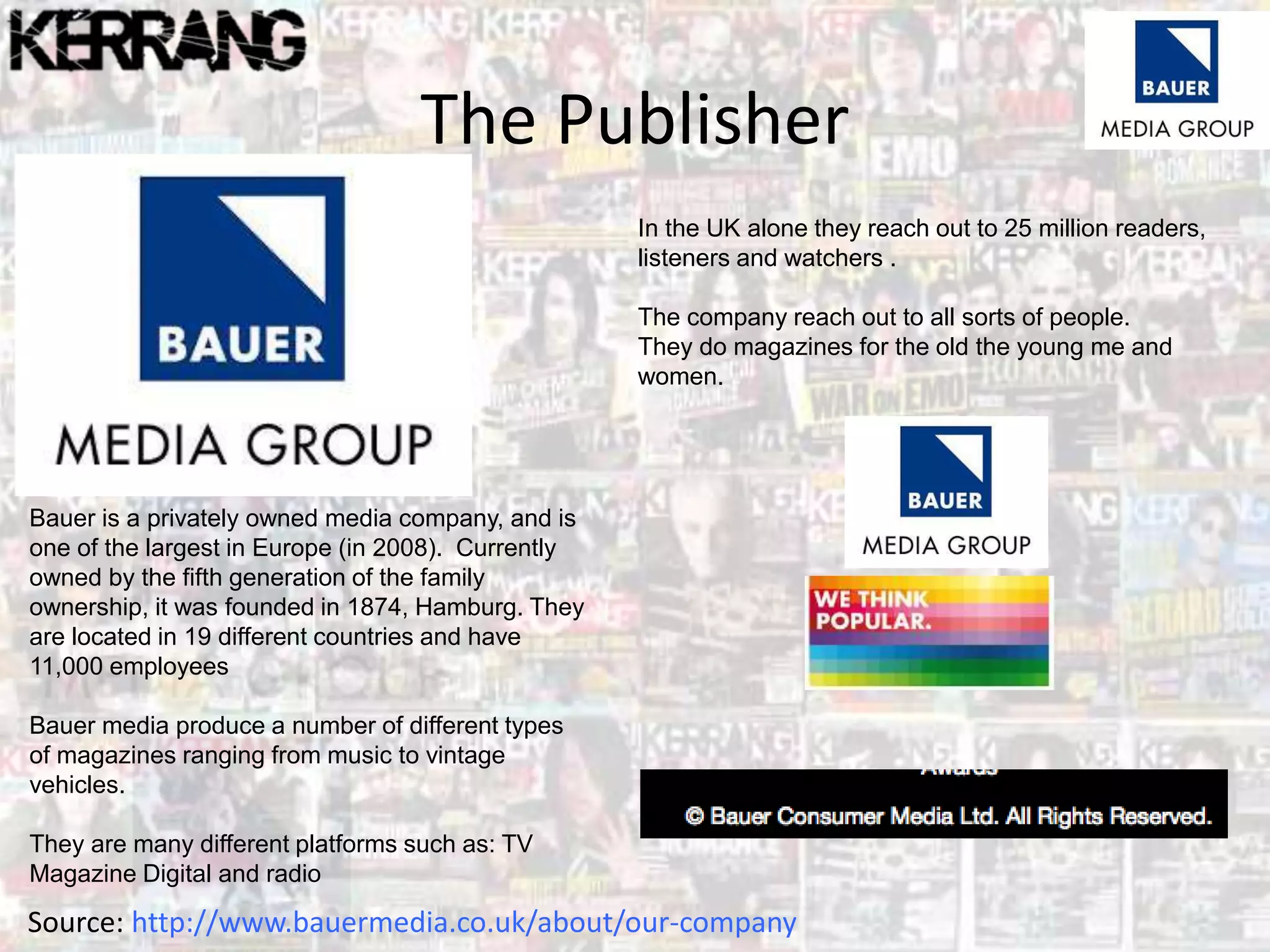 The Publisher
Bauer is a privately owned media company, and is
one of the largest in Europe (in 2008). Currently
owned by the fifth generation of the family
ownership, it was founded in 1874, Hamburg. They
are located in 19 different countries and have
11,000 employees
Bauer media produce a number of different types
of magazines ranging from music to vintage
vehicles.
They are many different platforms such as: TV
Magazine Digital and radio
Source: http://www.bauermedia.co.uk/about/our-company
In the UK alone they reach out to 25 million readers,
listeners and watchers .
The company reach out to all sorts of people.
They do magazines for the old the young me and
women.
 