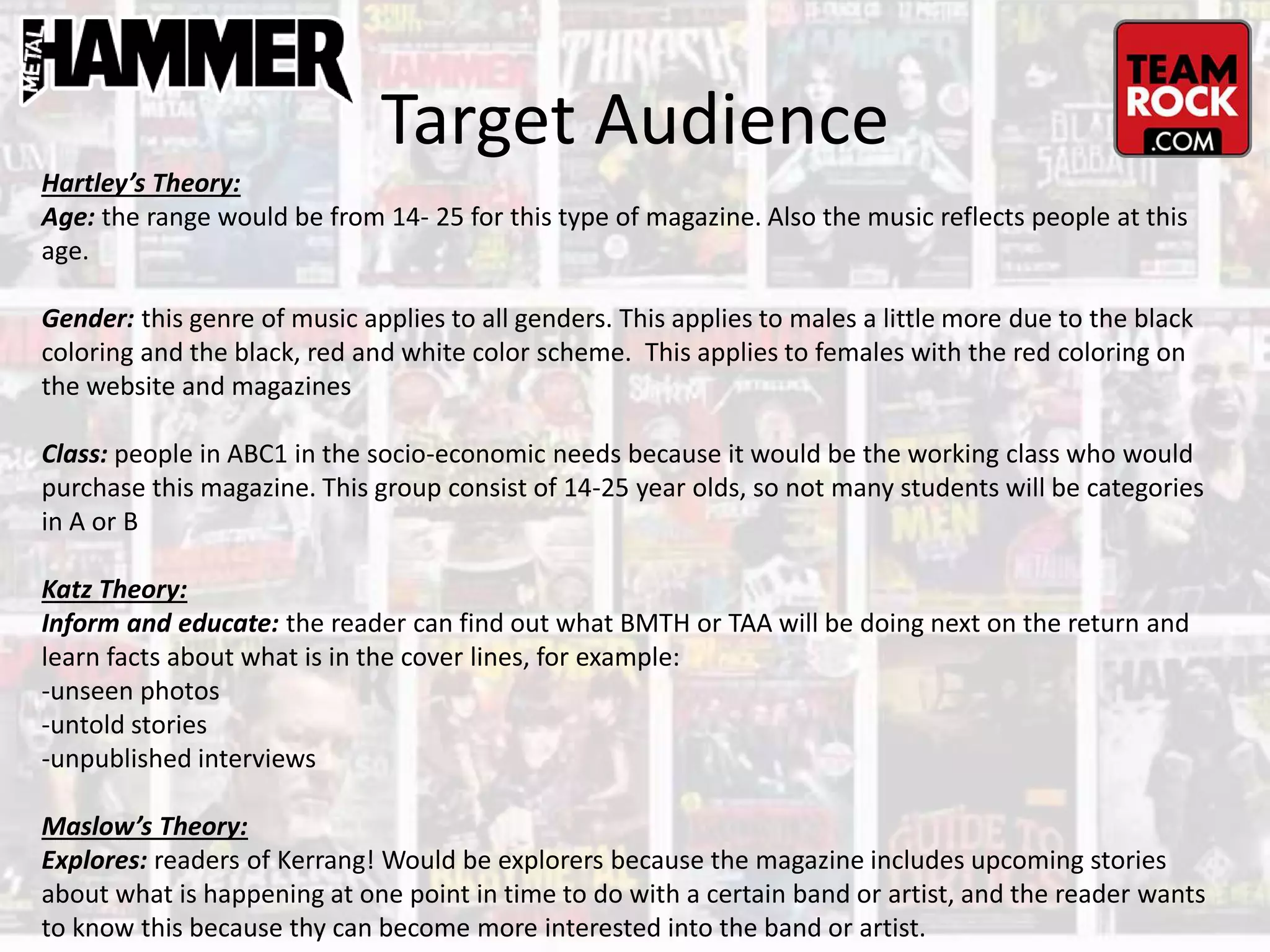 Target Audience
Hartley’s Theory:
Age: the range would be from 14- 25 for this type of magazine. Also the music reflects people at this
age.
Gender: this genre of music applies to all genders. This applies to males a little more due to the black
coloring and the black, red and white color scheme. This applies to females with the red coloring on
the website and magazines
Class: people in ABC1 in the socio-economic needs because it would be the working class who would
purchase this magazine. This group consist of 14-25 year olds, so not many students will be categories
in A or B
Katz Theory:
Inform and educate: the reader can find out what BMTH or TAA will be doing next on the return and
learn facts about what is in the cover lines, for example:
-unseen photos
-untold stories
-unpublished interviews
Maslow’s Theory:
Explores: readers of Kerrang! Would be explorers because the magazine includes upcoming stories
about what is happening at one point in time to do with a certain band or artist, and the reader wants
to know this because thy can become more interested into the band or artist.
 
