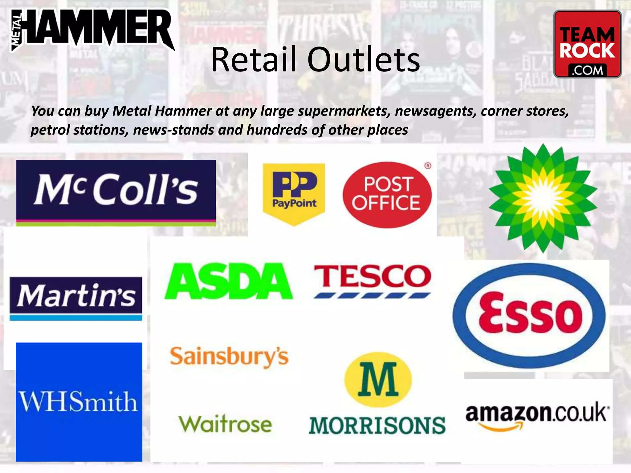 Retail Outlets
You can buy Metal Hammer at any large supermarkets, newsagents, corner stores,
petrol stations, news-stands and hundreds of other places
 