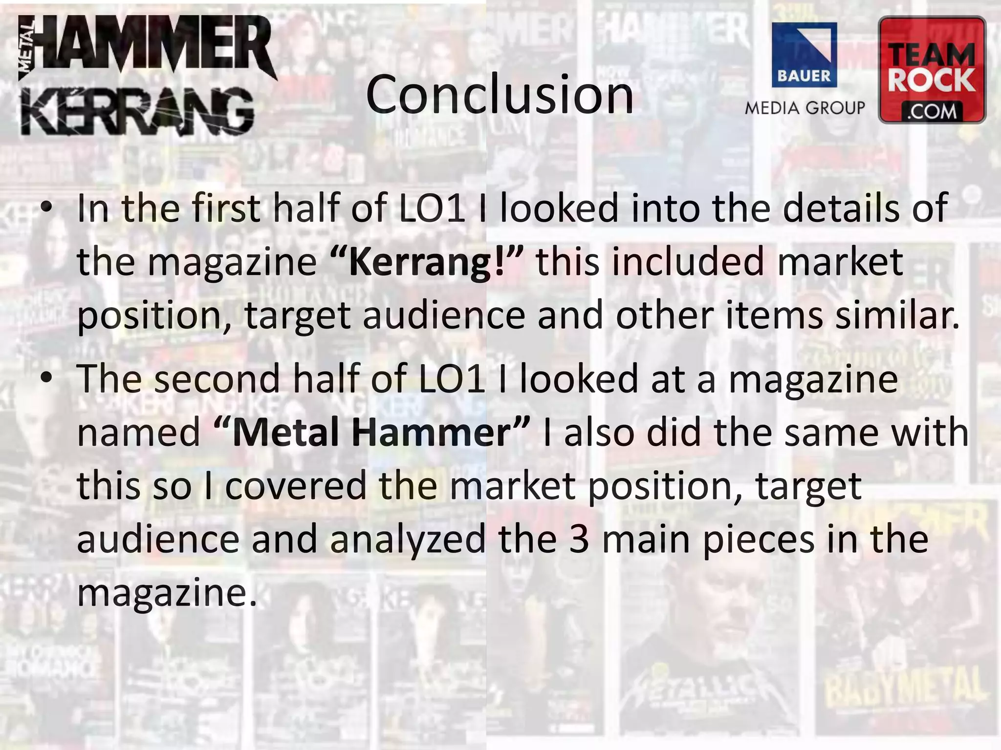 Conclusion
• In the first half of LO1 I looked into the details of
the magazine “Kerrang!” this included market
position, target audience and other items similar.
• The second half of LO1 I looked at a magazine
named “Metal Hammer” I also did the same with
this so I covered the market position, target
audience and analyzed the 3 main pieces in the
magazine.
 