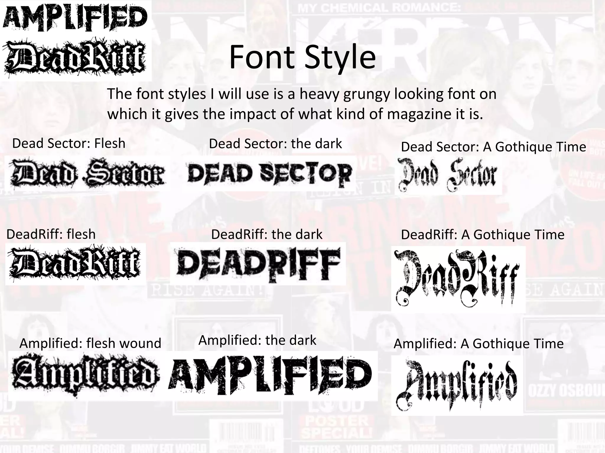 Font Style
The font styles I will use is a heavy grungy looking font on
which it gives the impact of what kind of magazine it is.
Dead Sector: Flesh
Wound
DeadRiff: flesh
wound
Amplified: flesh wound
Dead Sector: the dark
DeadRiff: the dark
Amplified: the dark
Dead Sector: A Gothique Time
DeadRiff: A Gothique Time
Amplified: A Gothique Time
 