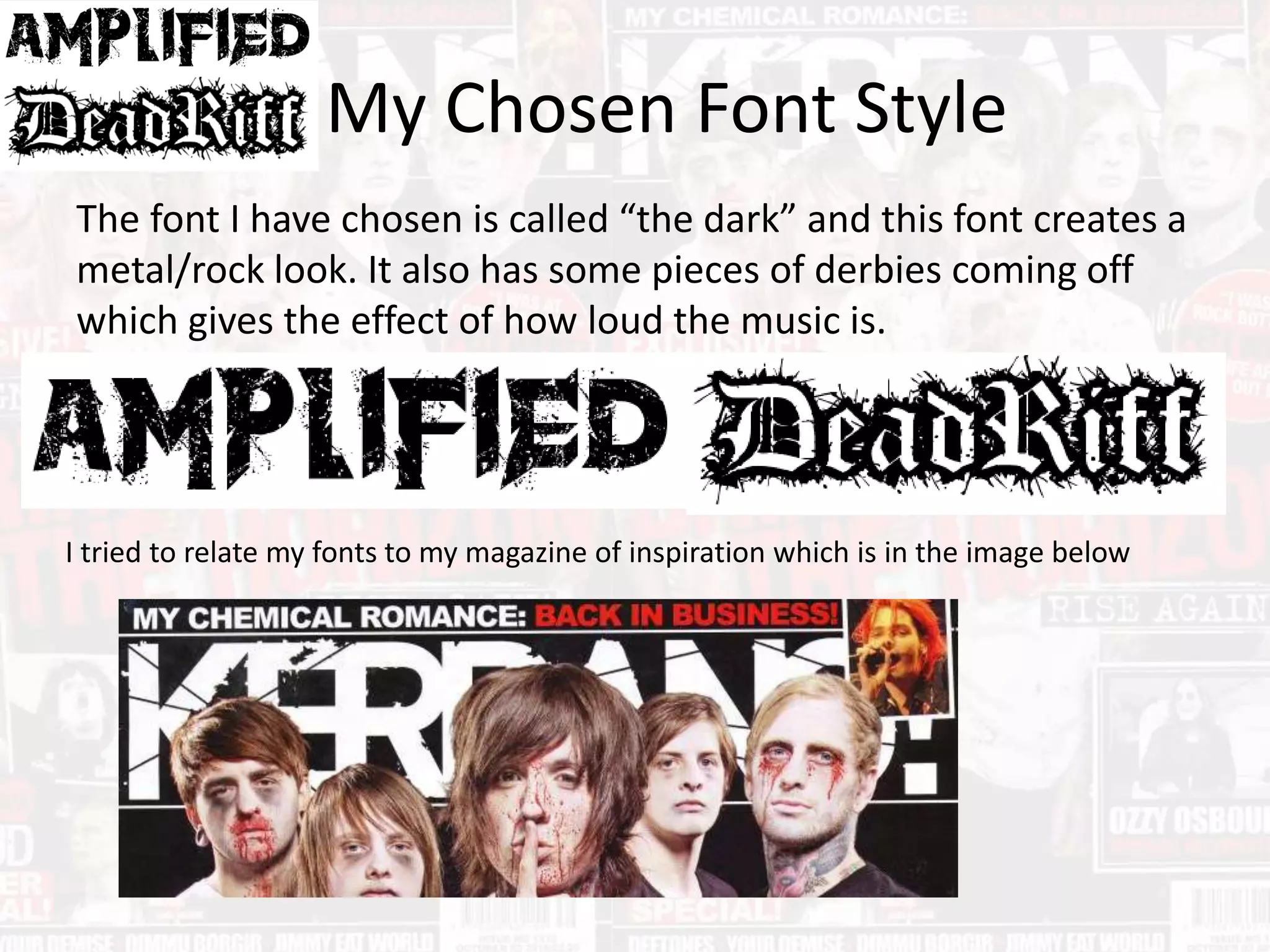My Chosen Font Style
The font I have chosen is called “the dark” and this font creates a
metal/rock look. It also has some pieces of derbies coming off
which gives the effect of how loud the music is.
I tried to relate my fonts to my magazine of inspiration which is in the image below
 