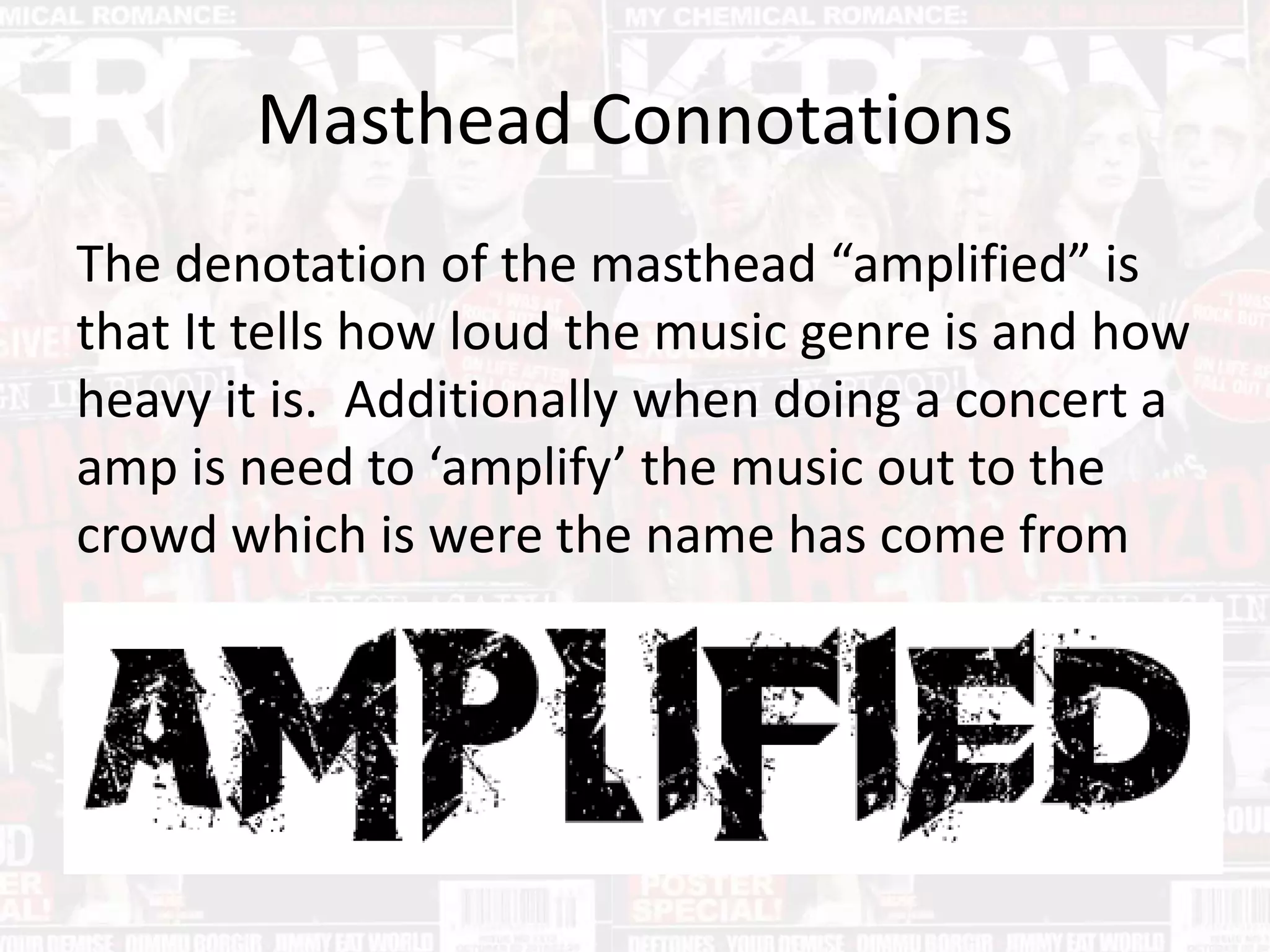 Masthead Connotations
The denotation of the masthead “amplified” is
that It tells how loud the music genre is and how
heavy it is. Additionally when doing a concert a
amp is need to ‘amplify’ the music out to the
crowd which is were the name has come from
 