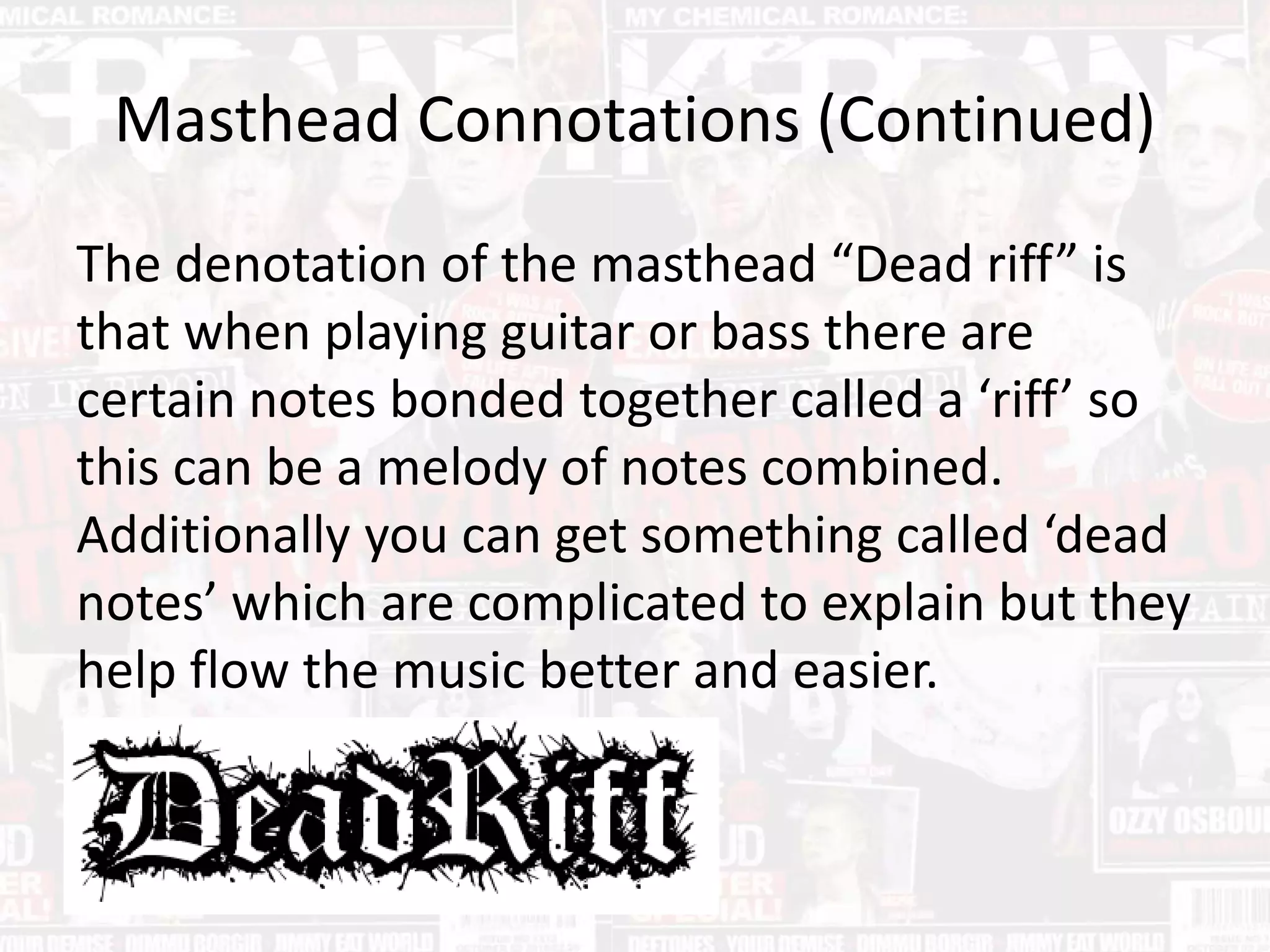 Masthead Connotations (Continued)
The denotation of the masthead “Dead riff” is
that when playing guitar or bass there are
certain notes bonded together called a ‘riff’ so
this can be a melody of notes combined.
Additionally you can get something called ‘dead
notes’ which are complicated to explain but they
help flow the music better and easier.
 