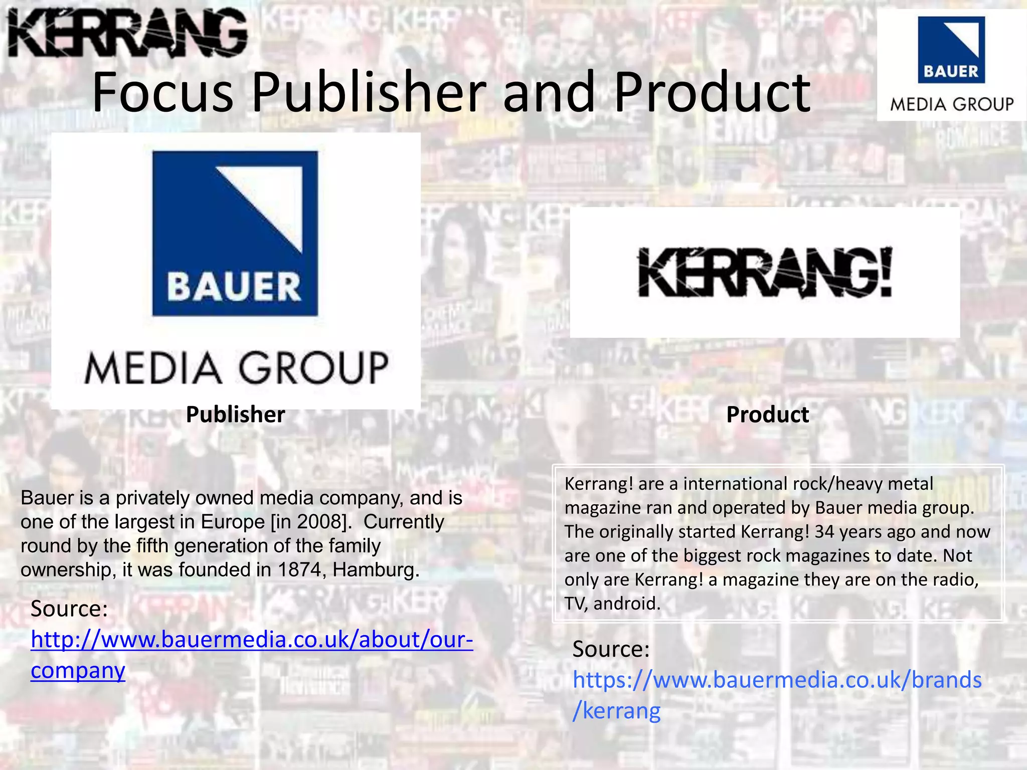Focus Publisher and Product
Publisher Product
Bauer is a privately owned media company, and is
one of the largest in Europe [in 2008]. Currently
round by the fifth generation of the family
ownership, it was founded in 1874, Hamburg.
Kerrang! are a international rock/heavy metal
magazine ran and operated by Bauer media group.
The originally started Kerrang! 34 years ago and now
are one of the biggest rock magazines to date. Not
only are Kerrang! a magazine they are on the radio,
TV, android.Source:
http://www.bauermedia.co.uk/about/our-
company
Source:
https://www.bauermedia.co.uk/brands
/kerrang
 