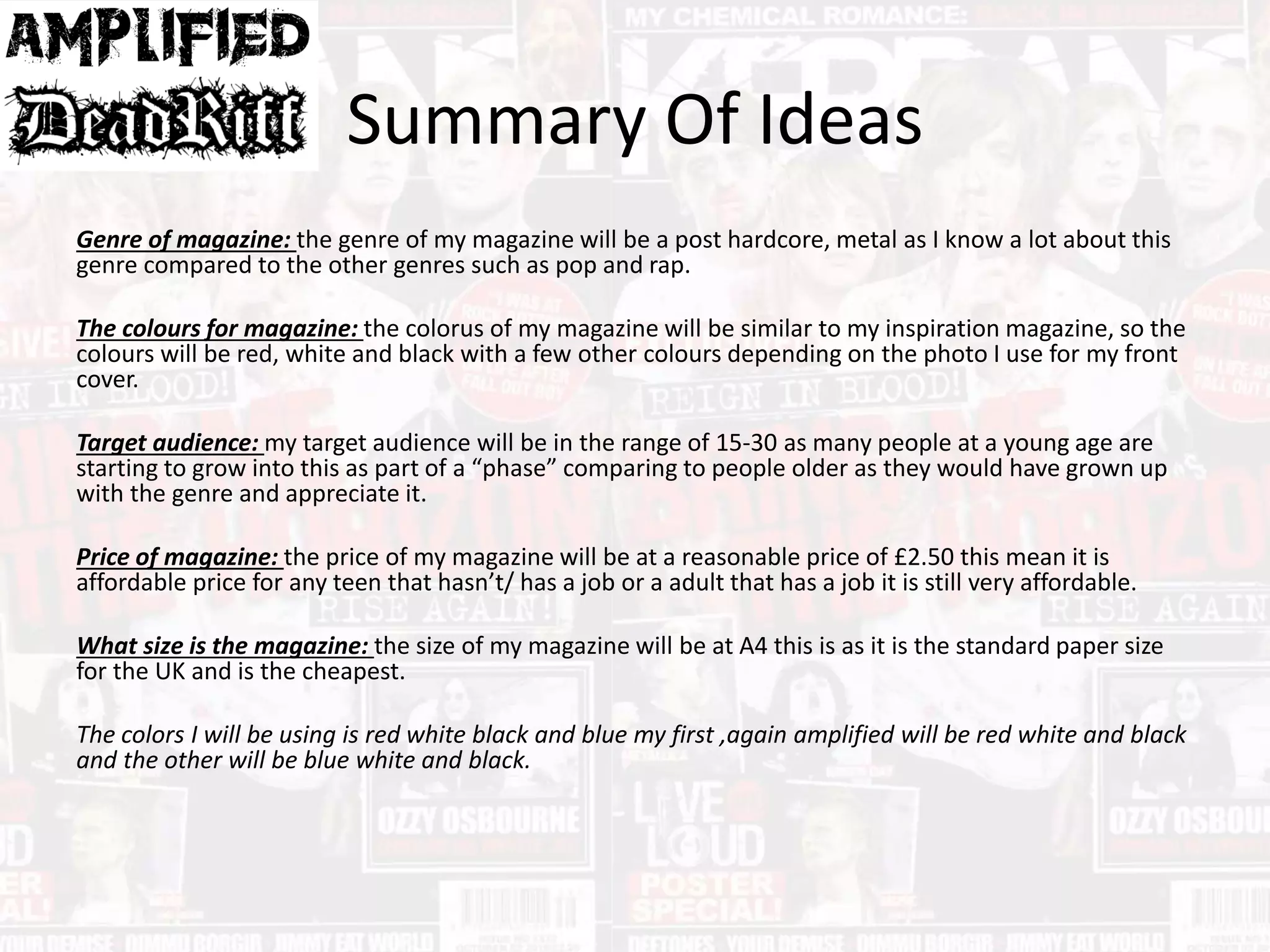 Summary Of Ideas
Genre of magazine: the genre of my magazine will be a post hardcore, metal as I know a lot about this
genre compared to the other genres such as pop and rap.
The colours for magazine: the colorus of my magazine will be similar to my inspiration magazine, so the
colours will be red, white and black with a few other colours depending on the photo I use for my front
cover.
Target audience: my target audience will be in the range of 15-30 as many people at a young age are
starting to grow into this as part of a “phase” comparing to people older as they would have grown up
with the genre and appreciate it.
Price of magazine: the price of my magazine will be at a reasonable price of £2.50 this mean it is
affordable price for any teen that hasn’t/ has a job or a adult that has a job it is still very affordable.
What size is the magazine: the size of my magazine will be at A4 this is as it is the standard paper size
for the UK and is the cheapest.
The colors I will be using is red white black and blue my first ,again amplified will be red white and black
and the other will be blue white and black.
 