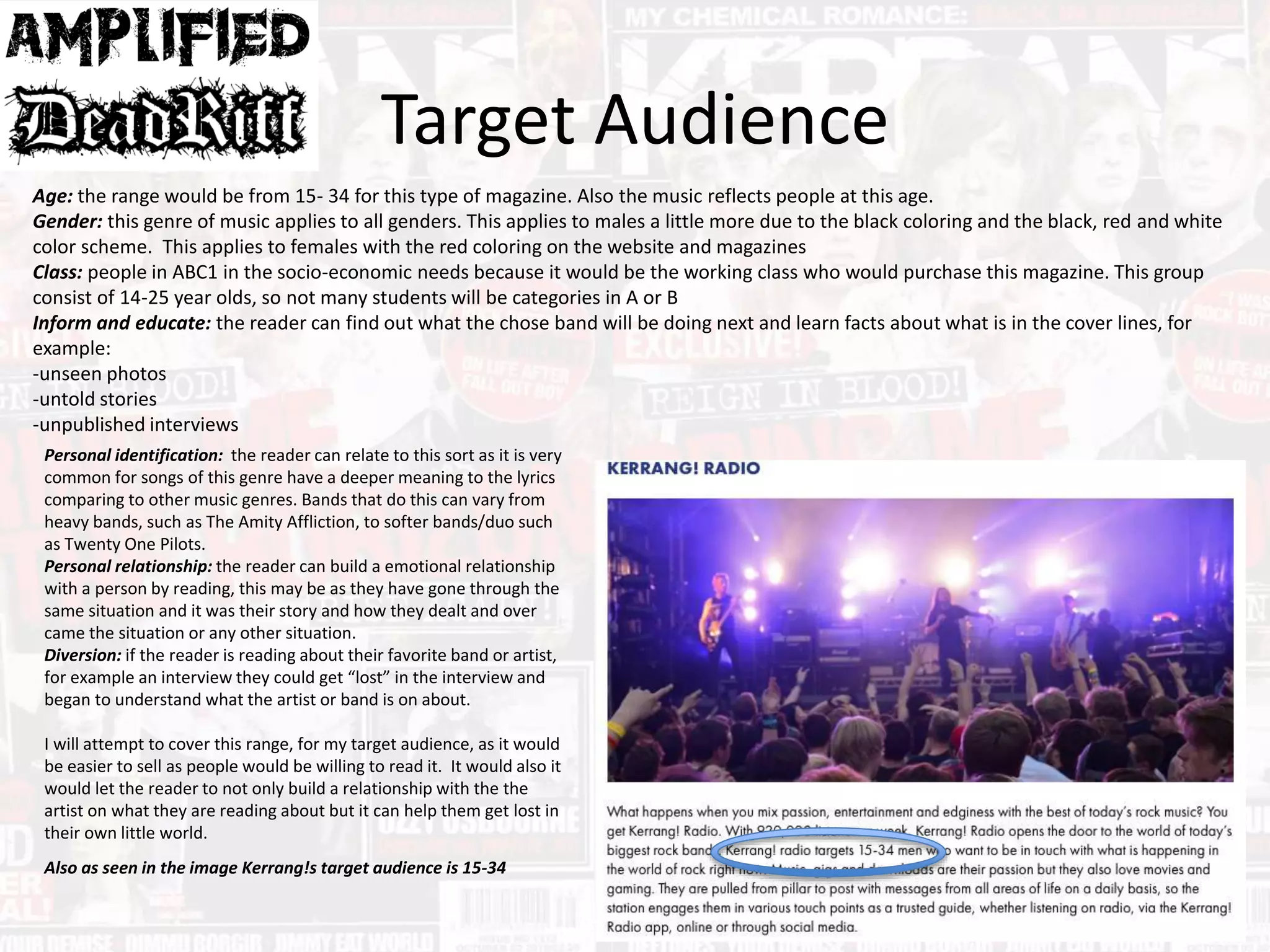 Target Audience
Age: the range would be from 15- 34 for this type of magazine. Also the music reflects people at this age.
Gender: this genre of music applies to all genders. This applies to males a little more due to the black coloring and the black, red and white
color scheme. This applies to females with the red coloring on the website and magazines
Class: people in ABC1 in the socio-economic needs because it would be the working class who would purchase this magazine. This group
consist of 14-25 year olds, so not many students will be categories in A or B
Inform and educate: the reader can find out what the chose band will be doing next and learn facts about what is in the cover lines, for
example:
-unseen photos
-untold stories
-unpublished interviews
Personal identification: the reader can relate to this sort as it is very
common for songs of this genre have a deeper meaning to the lyrics
comparing to other music genres. Bands that do this can vary from
heavy bands, such as The Amity Affliction, to softer bands/duo such
as Twenty One Pilots.
Personal relationship: the reader can build a emotional relationship
with a person by reading, this may be as they have gone through the
same situation and it was their story and how they dealt and over
came the situation or any other situation.
Diversion: if the reader is reading about their favorite band or artist,
for example an interview they could get “lost” in the interview and
began to understand what the artist or band is on about.
I will attempt to cover this range, for my target audience, as it would
be easier to sell as people would be willing to read it. It would also it
would let the reader to not only build a relationship with the the
artist on what they are reading about but it can help them get lost in
their own little world.
Also as seen in the image Kerrang!s target audience is 15-34
 