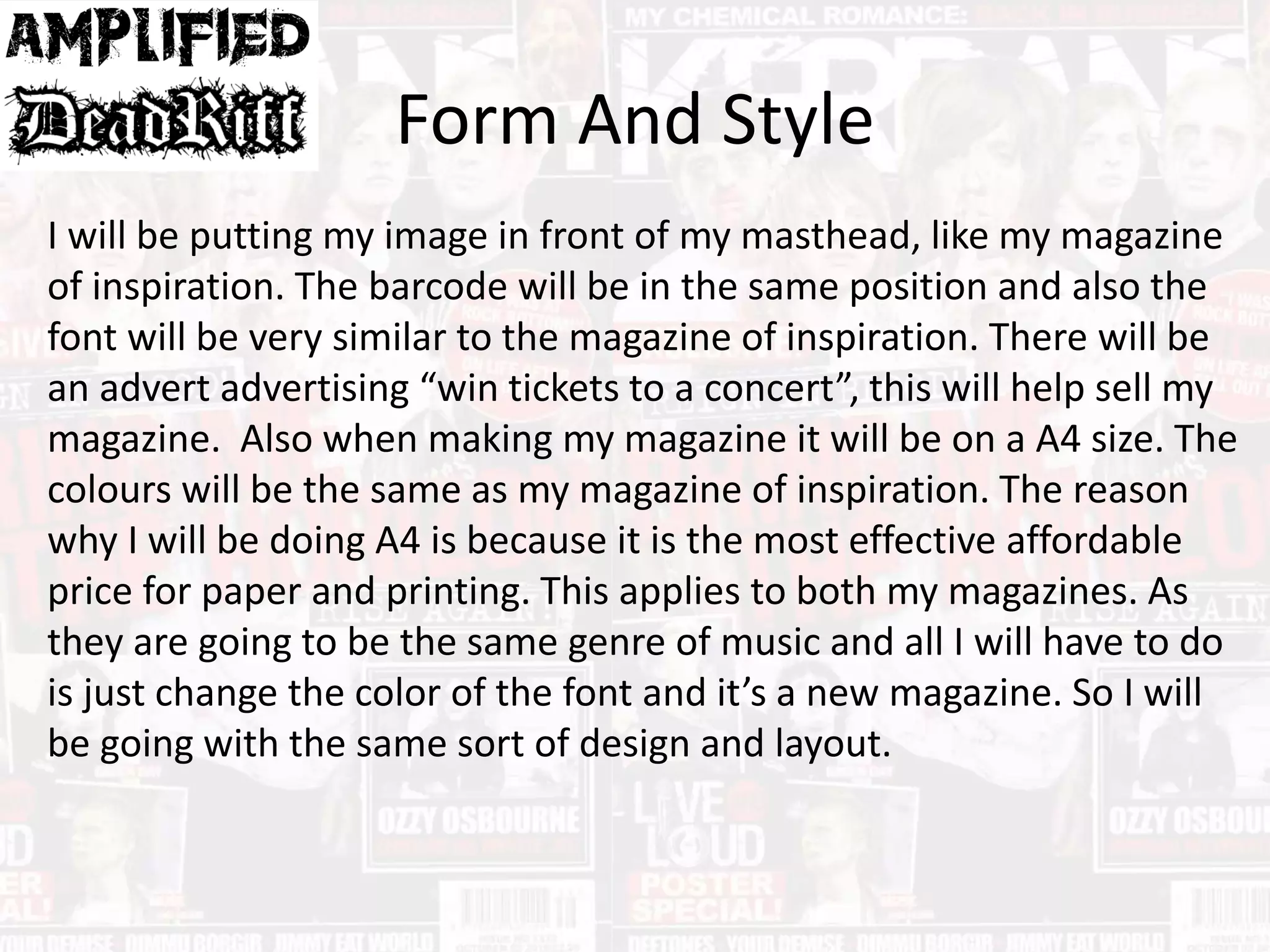 Form And Style
I will be putting my image in front of my masthead, like my magazine
of inspiration. The barcode will be in the same position and also the
font will be very similar to the magazine of inspiration. There will be
an advert advertising “win tickets to a concert”, this will help sell my
magazine. Also when making my magazine it will be on a A4 size. The
colours will be the same as my magazine of inspiration. The reason
why I will be doing A4 is because it is the most effective affordable
price for paper and printing. This applies to both my magazines. As
they are going to be the same genre of music and all I will have to do
is just change the color of the font and it’s a new magazine. So I will
be going with the same sort of design and layout.
 