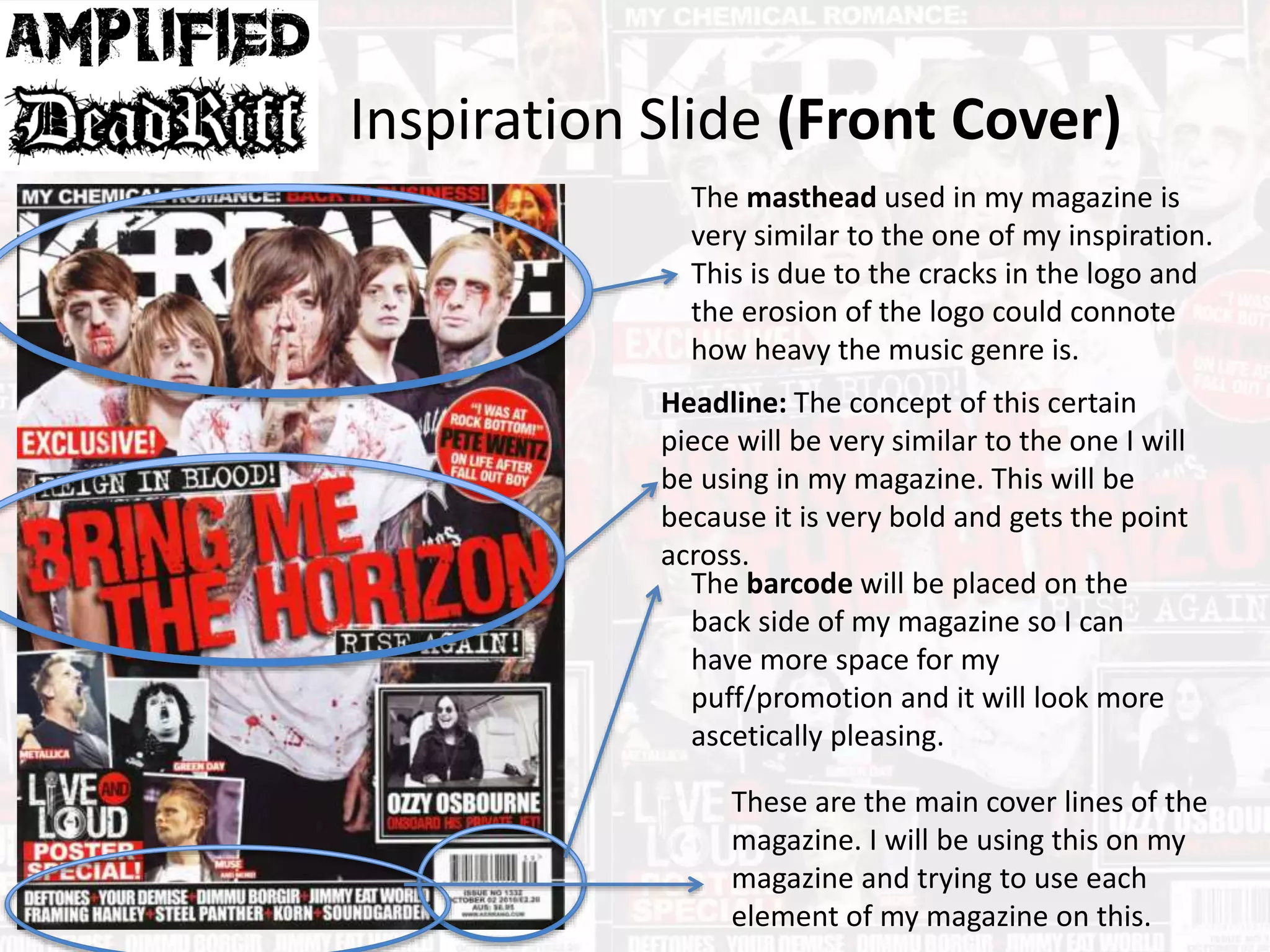 Inspiration Slide (Front Cover)
The masthead used in my magazine is
very similar to the one of my inspiration.
This is due to the cracks in the logo and
the erosion of the logo could connote
how heavy the music genre is.
Headline: The concept of this certain
piece will be very similar to the one I will
be using in my magazine. This will be
because it is very bold and gets the point
across.
The barcode will be placed on the
back side of my magazine so I can
have more space for my
puff/promotion and it will look more
ascetically pleasing.
These are the main cover lines of the
magazine. I will be using this on my
magazine and trying to use each
element of my magazine on this.
 