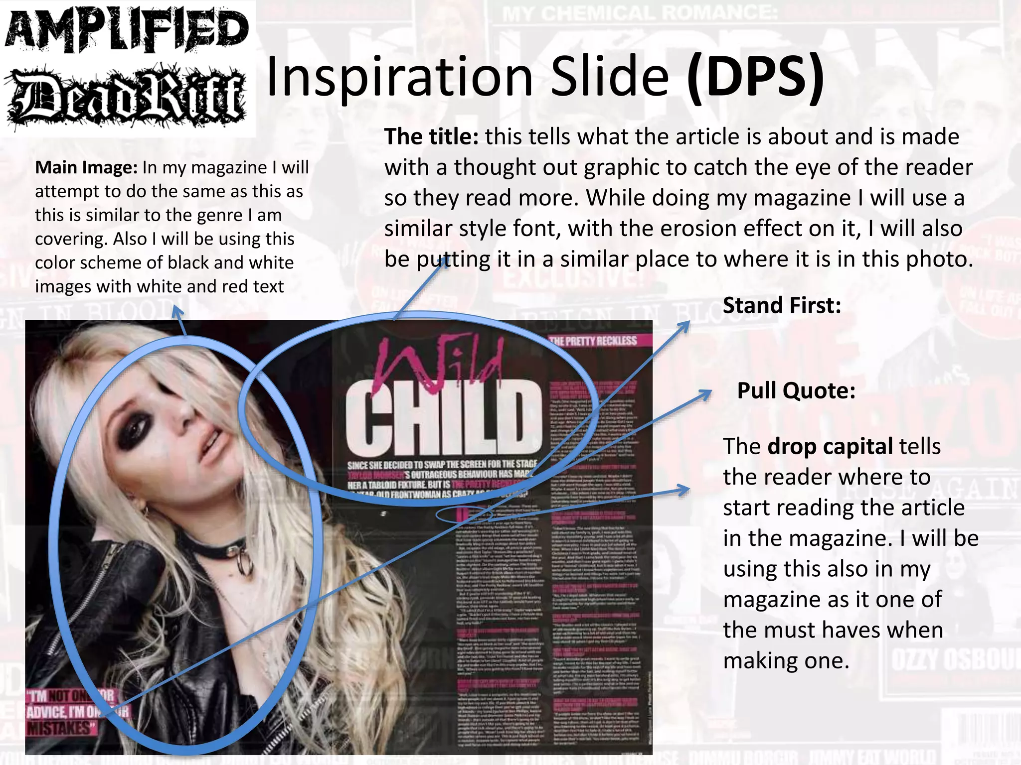 Inspiration Slide (DPS)
Main Image: In my magazine I will
attempt to do the same as this as
this is similar to the genre I am
covering. Also I will be using this
color scheme of black and white
images with white and red text
The title: this tells what the article is about and is made
with a thought out graphic to catch the eye of the reader
so they read more. While doing my magazine I will use a
similar style font, with the erosion effect on it, I will also
be putting it in a similar place to where it is in this photo.
The drop capital tells
the reader where to
start reading the article
in the magazine. I will be
using this also in my
magazine as it one of
the must haves when
making one.
Stand First:
Pull Quote:
 