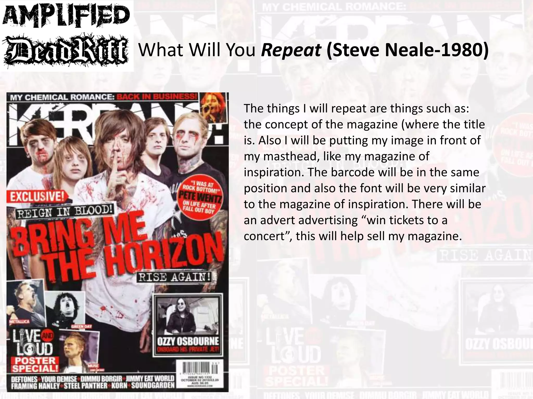 What Will You Repeat (Steve Neale-1980)
The things I will repeat are things such as:
the concept of the magazine (where the title
is. Also I will be putting my image in front of
my masthead, like my magazine of
inspiration. The barcode will be in the same
position and also the font will be very similar
to the magazine of inspiration. There will be
an advert advertising “win tickets to a
concert”, this will help sell my magazine.
 