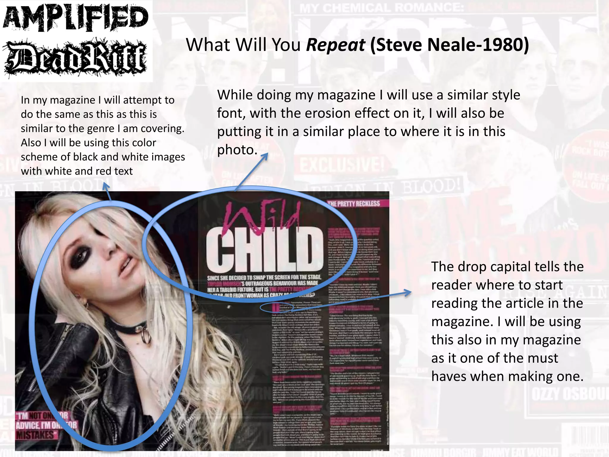 What Will You Repeat (Steve Neale-1980)
In my magazine I will attempt to
do the same as this as this is
similar to the genre I am covering.
Also I will be using this color
scheme of black and white images
with white and red text
While doing my magazine I will use a similar style
font, with the erosion effect on it, I will also be
putting it in a similar place to where it is in this
photo.
The drop capital tells the
reader where to start
reading the article in the
magazine. I will be using
this also in my magazine
as it one of the must
haves when making one.
 