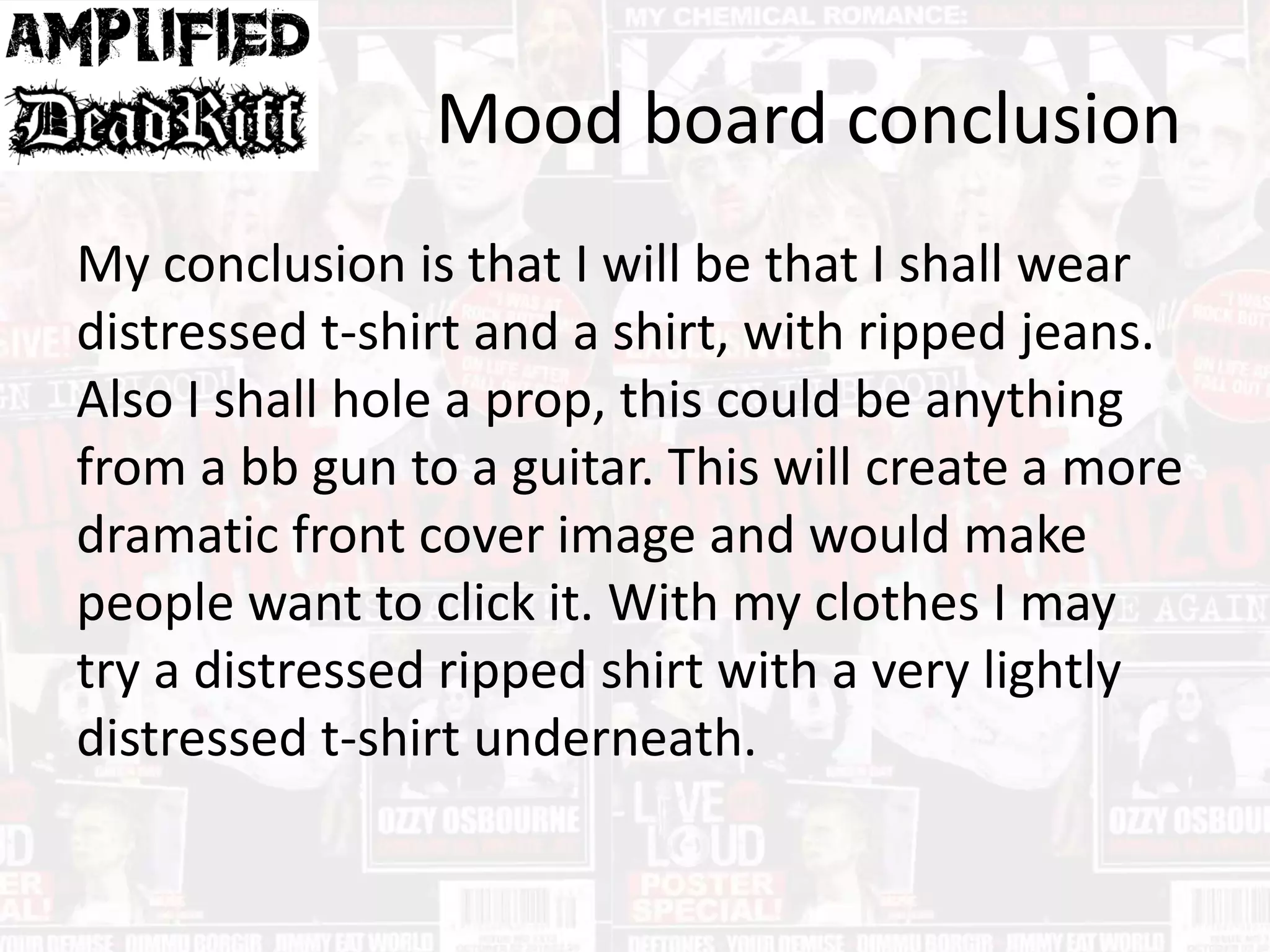 Mood board conclusion
My conclusion is that I will be that I shall wear
distressed t-shirt and a shirt, with ripped jeans.
Also I shall hole a prop, this could be anything
from a bb gun to a guitar. This will create a more
dramatic front cover image and would make
people want to click it. With my clothes I may
try a distressed ripped shirt with a very lightly
distressed t-shirt underneath.
 