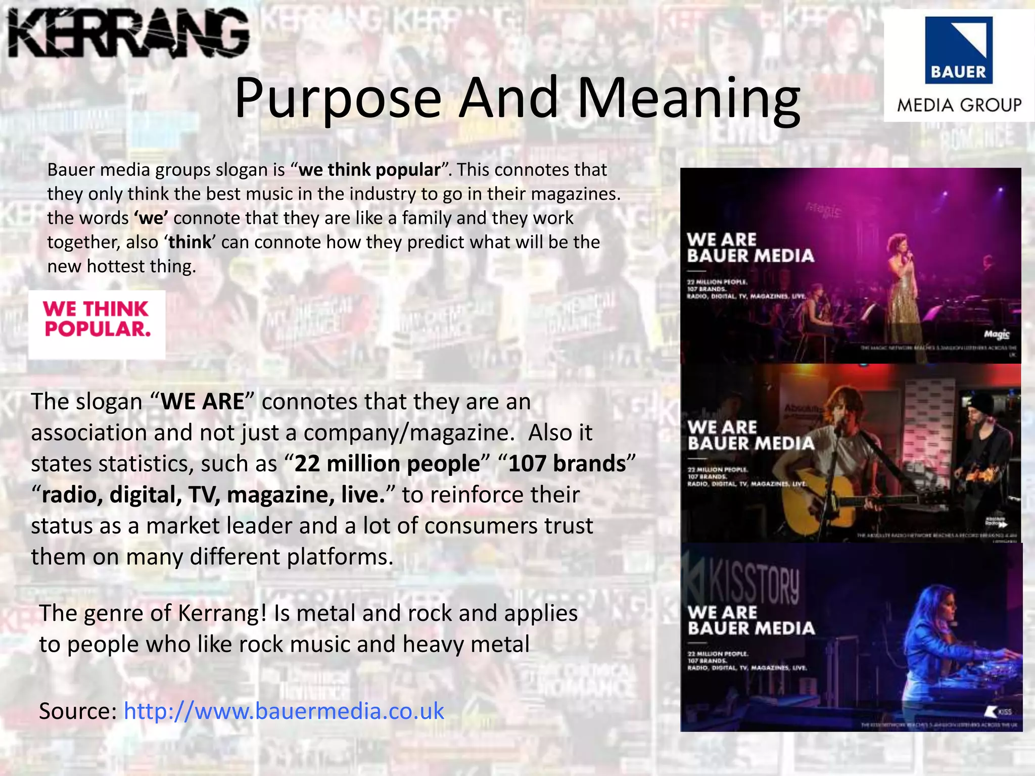 Purpose And Meaning
Bauer media groups slogan is “we think popular”. This connotes that
they only think the best music in the industry to go in their magazines.
the words ‘we’ connote that they are like a family and they work
together, also ‘think’ can connote how they predict what will be the
new hottest thing.
The slogan “WE ARE” connotes that they are an
association and not just a company/magazine. Also it
states statistics, such as “22 million people” “107 brands”
“radio, digital, TV, magazine, live.” to reinforce their
status as a market leader and a lot of consumers trust
them on many different platforms.
Source: http://www.bauermedia.co.uk
The genre of Kerrang! Is metal and rock and applies
to people who like rock music and heavy metal
 