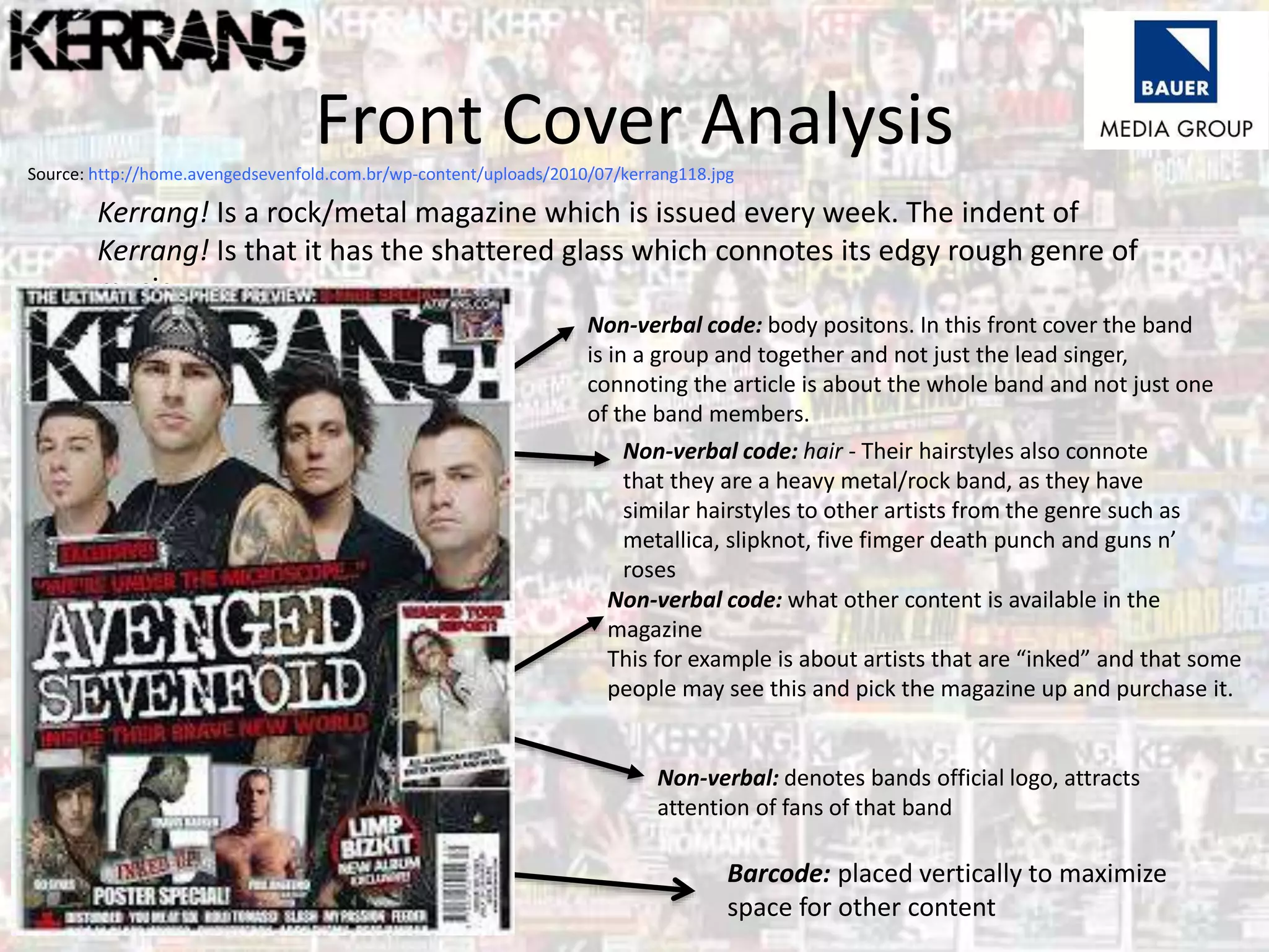Kerrang! Is a rock/metal magazine which is issued every week. The indent of
Kerrang! Is that it has the shattered glass which connotes its edgy rough genre of
music.
Front Cover Analysis
Non-verbal code: body positons. In this front cover the band
is in a group and together and not just the lead singer,
connoting the article is about the whole band and not just one
of the band members.
Non-verbal code: hair - Their hairstyles also connote
that they are a heavy metal/rock band, as they have
similar hairstyles to other artists from the genre such as
metallica, slipknot, five fimger death punch and guns n’
roses
Non-verbal code: what other content is available in the
magazine
This for example is about artists that are “inked” and that some
people may see this and pick the magazine up and purchase it.
Non-verbal: denotes bands official logo, attracts
attention of fans of that band
Source: http://home.avengedsevenfold.com.br/wp-content/uploads/2010/07/kerrang118.jpg
Barcode: placed vertically to maximize
space for other content
 
