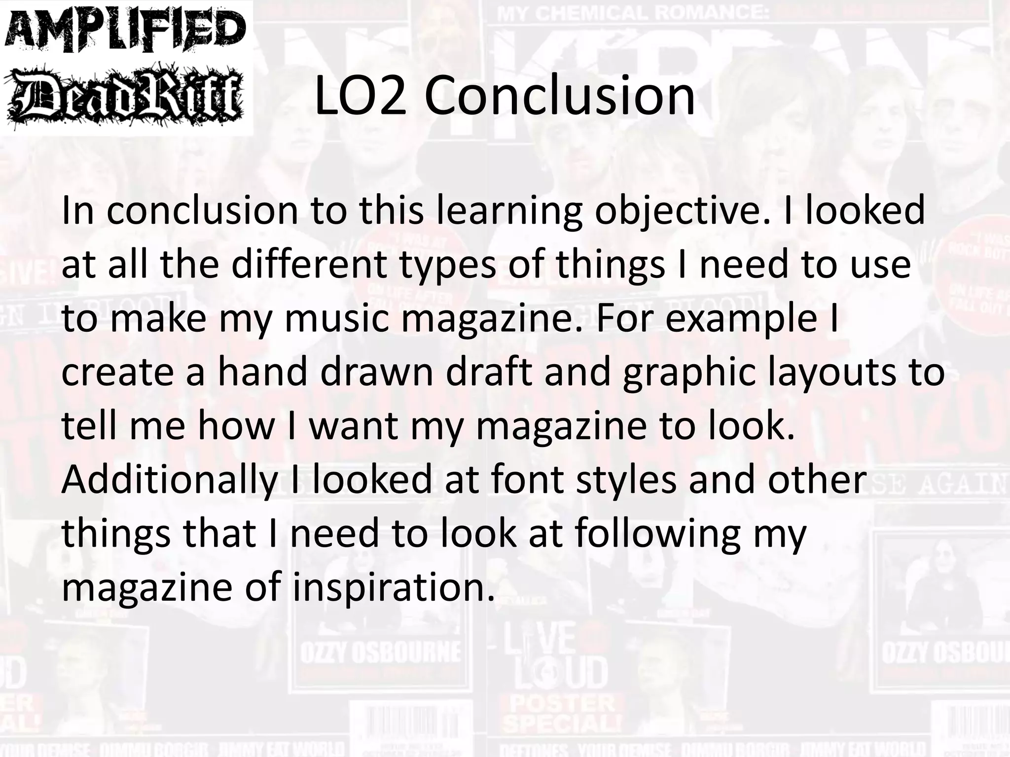 LO2 Conclusion
In conclusion to this learning objective. I looked
at all the different types of things I need to use
to make my music magazine. For example I
create a hand drawn draft and graphic layouts to
tell me how I want my magazine to look.
Additionally I looked at font styles and other
things that I need to look at following my
magazine of inspiration.
 