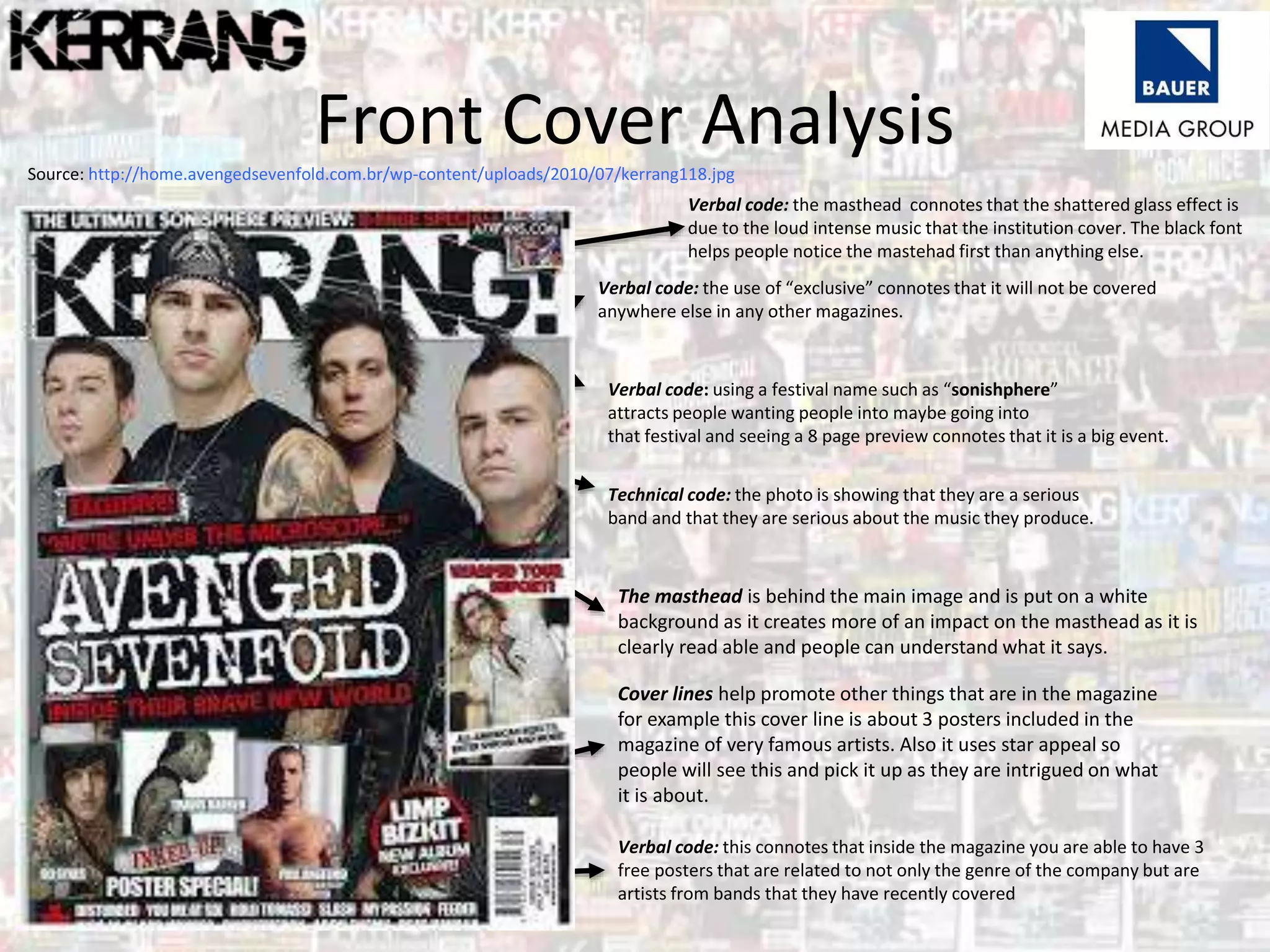Front Cover AnalysisSource: http://home.avengedsevenfold.com.br/wp-content/uploads/2010/07/kerrang118.jpg
Verbal code: the use of “exclusive” connotes that it will not be covered
anywhere else in any other magazines.
Verbal code: using a festival name such as “sonishphere”
attracts people wanting people into maybe going into
that festival and seeing a 8 page preview connotes that it is a big event.
Technical code: the photo is showing that they are a serious
band and that they are serious about the music they produce.
Verbal code: the masthead connotes that the shattered glass effect is
due to the loud intense music that the institution cover. The black font
helps people notice the mastehad first than anything else.
Verbal code: this connotes that inside the magazine you are able to have 3
free posters that are related to not only the genre of the company but are
artists from bands that they have recently covered
The masthead is behind the main image and is put on a white
background as it creates more of an impact on the masthead as it is
clearly read able and people can understand what it says.
Cover lines help promote other things that are in the magazine
for example this cover line is about 3 posters included in the
magazine of very famous artists. Also it uses star appeal so
people will see this and pick it up as they are intrigued on what
it is about.
 