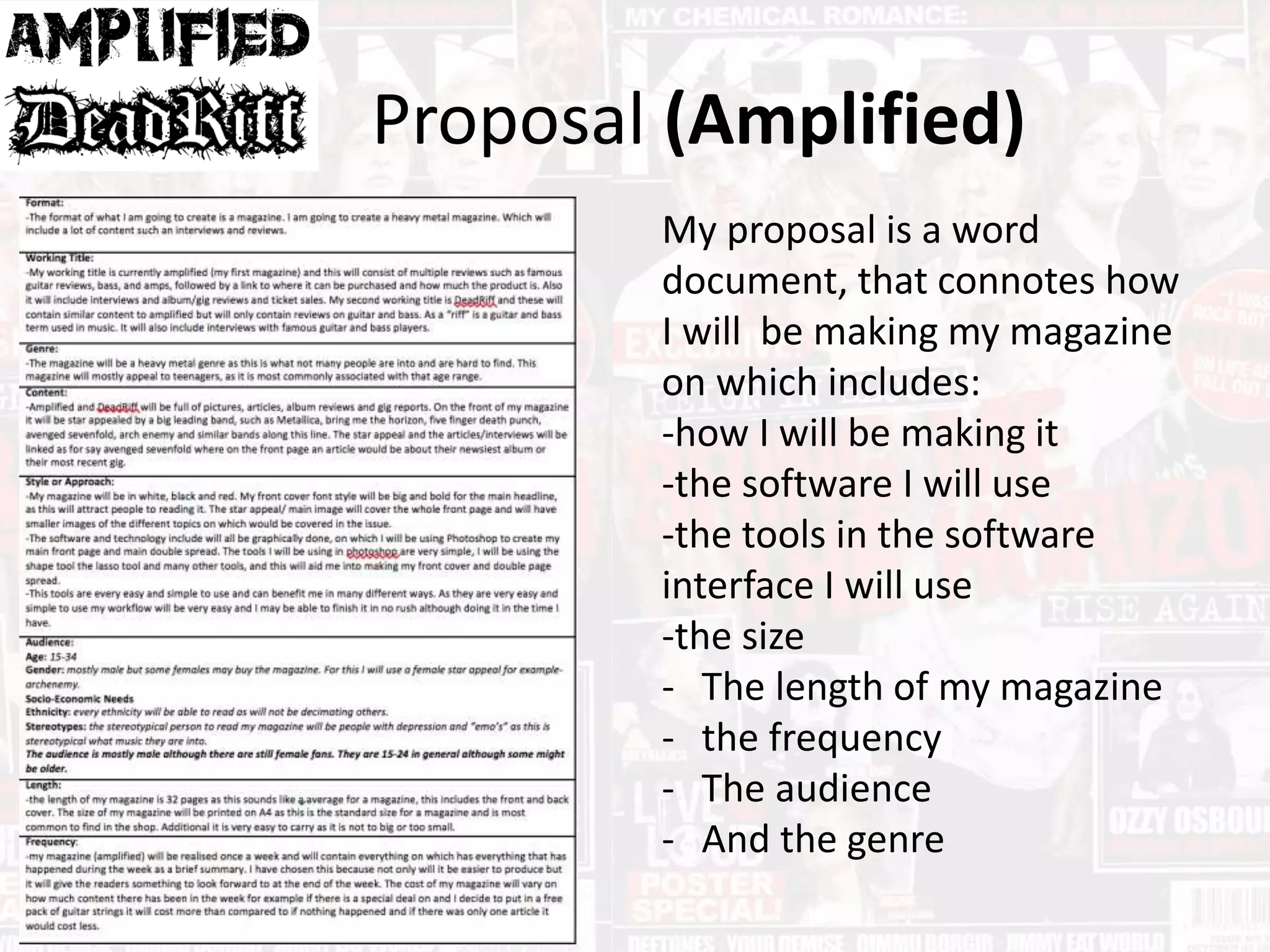 Proposal (Amplified)
My proposal is a word
document, that connotes how
I will be making my magazine
on which includes:
-how I will be making it
-the software I will use
-the tools in the software
interface I will use
-the size
- The length of my magazine
- the frequency
- The audience
- And the genre
 
