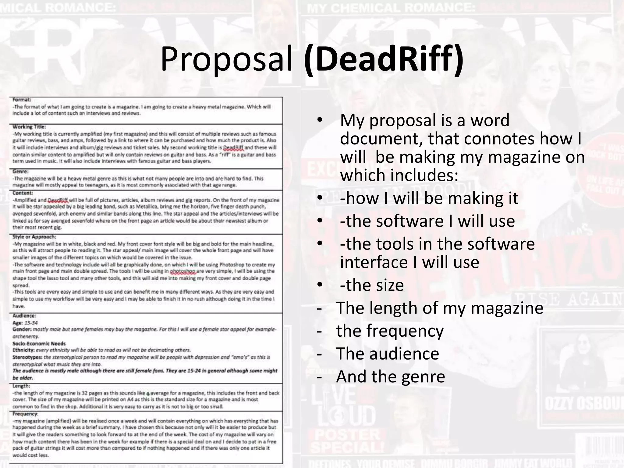 Proposal (DeadRiff)
• My proposal is a word
document, that connotes how I
will be making my magazine on
which includes:
• -how I will be making it
• -the software I will use
• -the tools in the software
interface I will use
• -the size
- The length of my magazine
- the frequency
- The audience
- And the genre
 