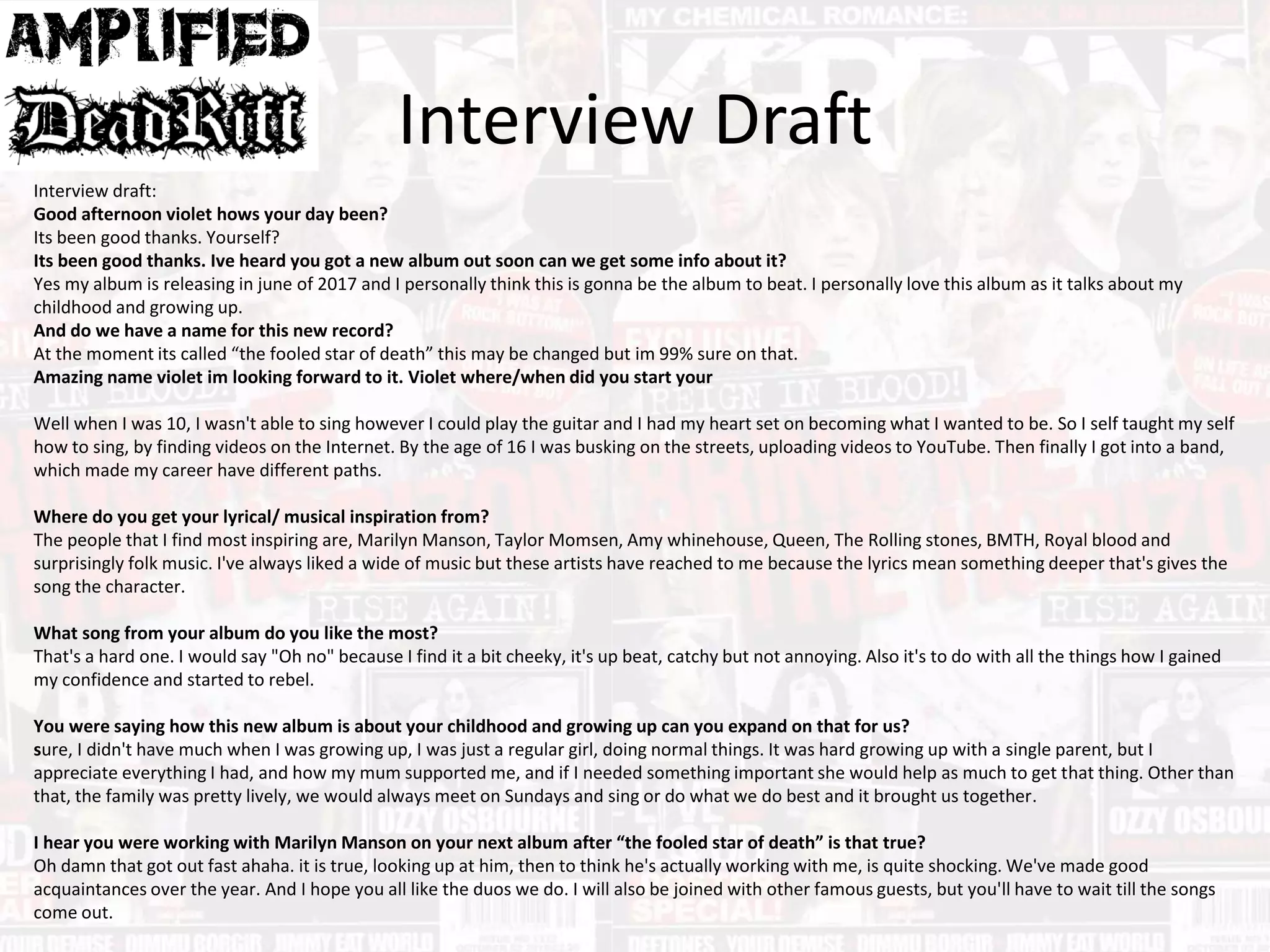 Interview Draft
Interview draft:
Good afternoon violet hows your day been?
Its been good thanks. Yourself?
Its been good thanks. Ive heard you got a new album out soon can we get some info about it?
Yes my album is releasing in june of 2017 and I personally think this is gonna be the album to beat. I personally love this album as it talks about my
childhood and growing up.
And do we have a name for this new record?
At the moment its called “the fooled star of death” this may be changed but im 99% sure on that.
Amazing name violet im looking forward to it. Violet where/when did you start your
Well when I was 10, I wasn't able to sing however I could play the guitar and I had my heart set on becoming what I wanted to be. So I self taught my self
how to sing, by finding videos on the Internet. By the age of 16 I was busking on the streets, uploading videos to YouTube. Then finally I got into a band,
which made my career have different paths.
Where do you get your lyrical/ musical inspiration from?
The people that I find most inspiring are, Marilyn Manson, Taylor Momsen, Amy whinehouse, Queen, The Rolling stones, BMTH, Royal blood and
surprisingly folk music. I've always liked a wide of music but these artists have reached to me because the lyrics mean something deeper that's gives the
song the character.
What song from your album do you like the most?
That's a hard one. I would say "Oh no" because I find it a bit cheeky, it's up beat, catchy but not annoying. Also it's to do with all the things how I gained
my confidence and started to rebel.
You were saying how this new album is about your childhood and growing up can you expand on that for us?
sure, I didn't have much when I was growing up, I was just a regular girl, doing normal things. It was hard growing up with a single parent, but I
appreciate everything I had, and how my mum supported me, and if I needed something important she would help as much to get that thing. Other than
that, the family was pretty lively, we would always meet on Sundays and sing or do what we do best and it brought us together.
I hear you were working with Marilyn Manson on your next album after “the fooled star of death” is that true?
Oh damn that got out fast ahaha. it is true, looking up at him, then to think he's actually working with me, is quite shocking. We've made good
acquaintances over the year. And I hope you all like the duos we do. I will also be joined with other famous guests, but you'll have to wait till the songs
come out.
 