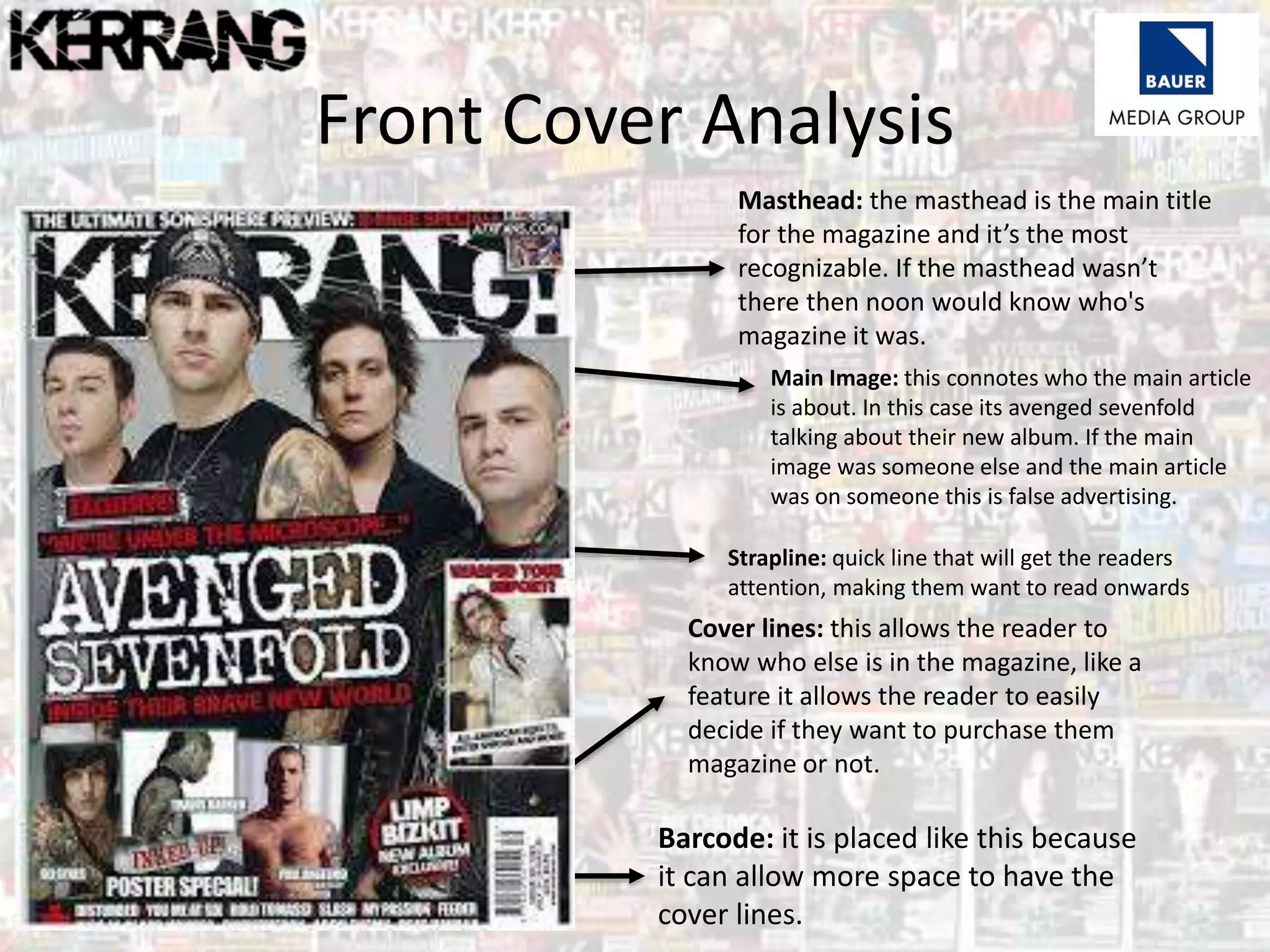 Front Cover Analysis
Masthead: the masthead is the main title
for the magazine and it’s the most
recognizable. If the masthead wasn’t
there then noon would know who's
magazine it was.
Main Image: this connotes who the main article
is about. In this case its avenged sevenfold
talking about their new album. If the main
image was someone else and the main article
was on someone this is false advertising.
Strapline: quick line that will get the readers
attention, making them want to read onwards
Cover lines: this allows the reader to
know who else is in the magazine, like a
feature it allows the reader to easily
decide if they want to purchase them
magazine or not.
Barcode: it is placed like this because
it can allow more space to have the
cover lines.
 