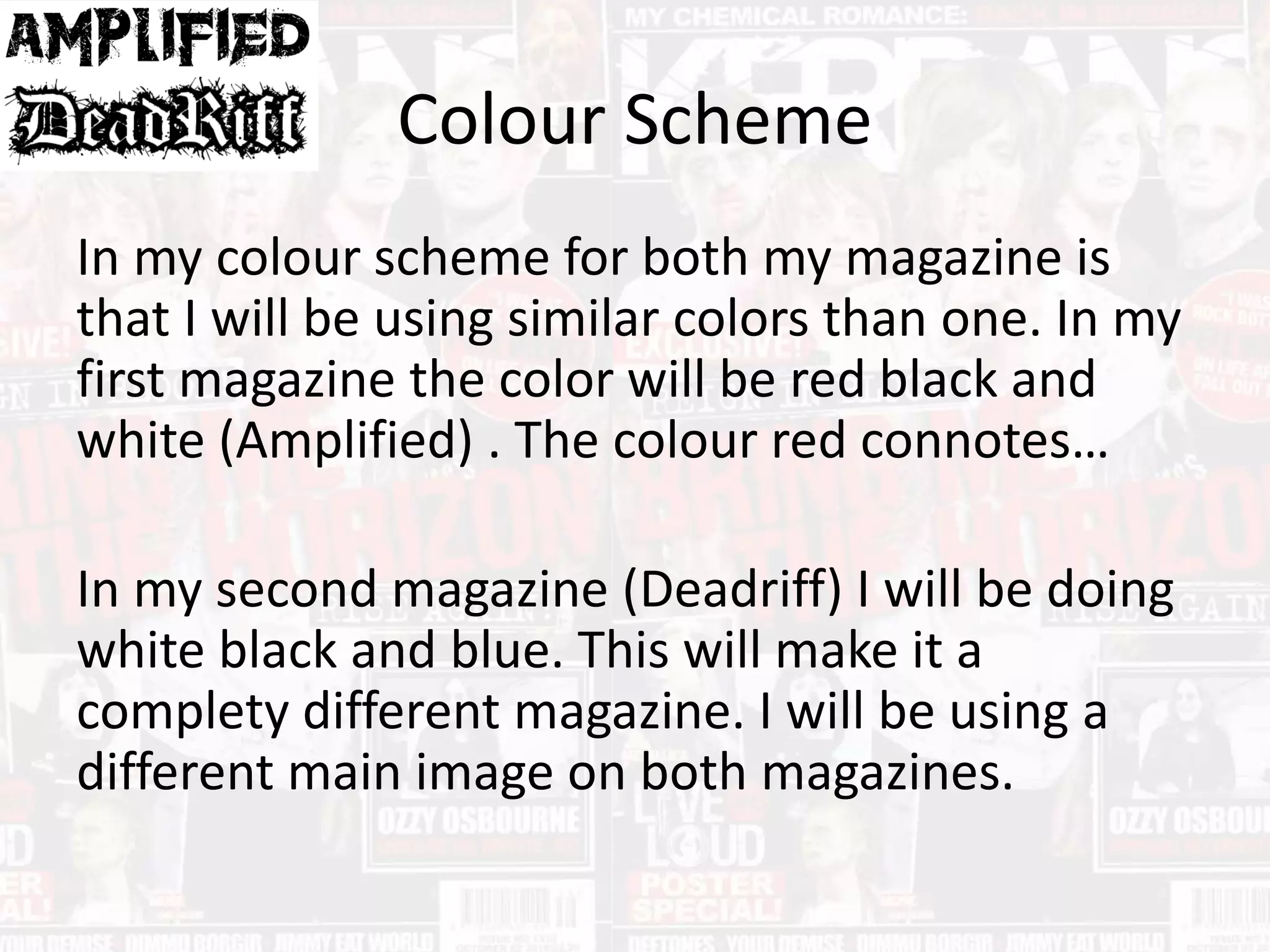 Colour Scheme
In my colour scheme for both my magazine is
that I will be using similar colors than one. In my
first magazine the color will be red black and
white (Amplified) . The colour red connotes…
In my second magazine (Deadriff) I will be doing
white black and blue. This will make it a
complety different magazine. I will be using a
different main image on both magazines.
 