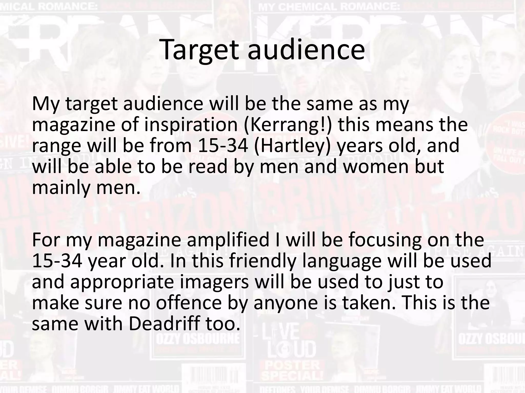 Target audience
My target audience will be the same as my
magazine of inspiration (Kerrang!) this means the
range will be from 15-34 (Hartley) years old, and
will be able to be read by men and women but
mainly men.
For my magazine amplified I will be focusing on the
15-34 year old. In this friendly language will be used
and appropriate imagers will be used to just to
make sure no offence by anyone is taken. This is the
same with Deadriff too.
 