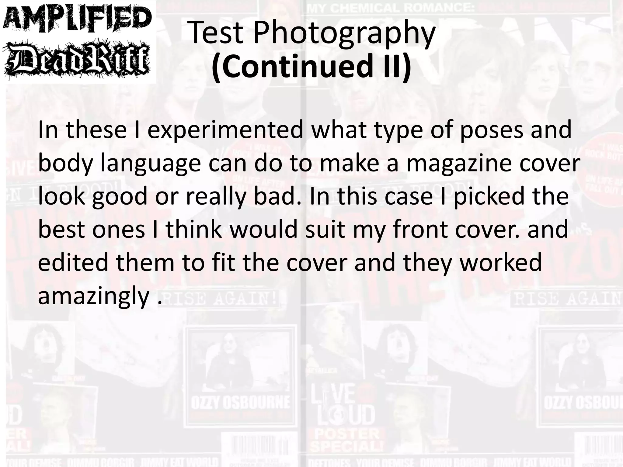 In these I experimented what type of poses and
body language can do to make a magazine cover
look good or really bad. In this case I picked the
best ones I think would suit my front cover. and
edited them to fit the cover and they worked
amazingly .
Test Photography
(Continued II)
 