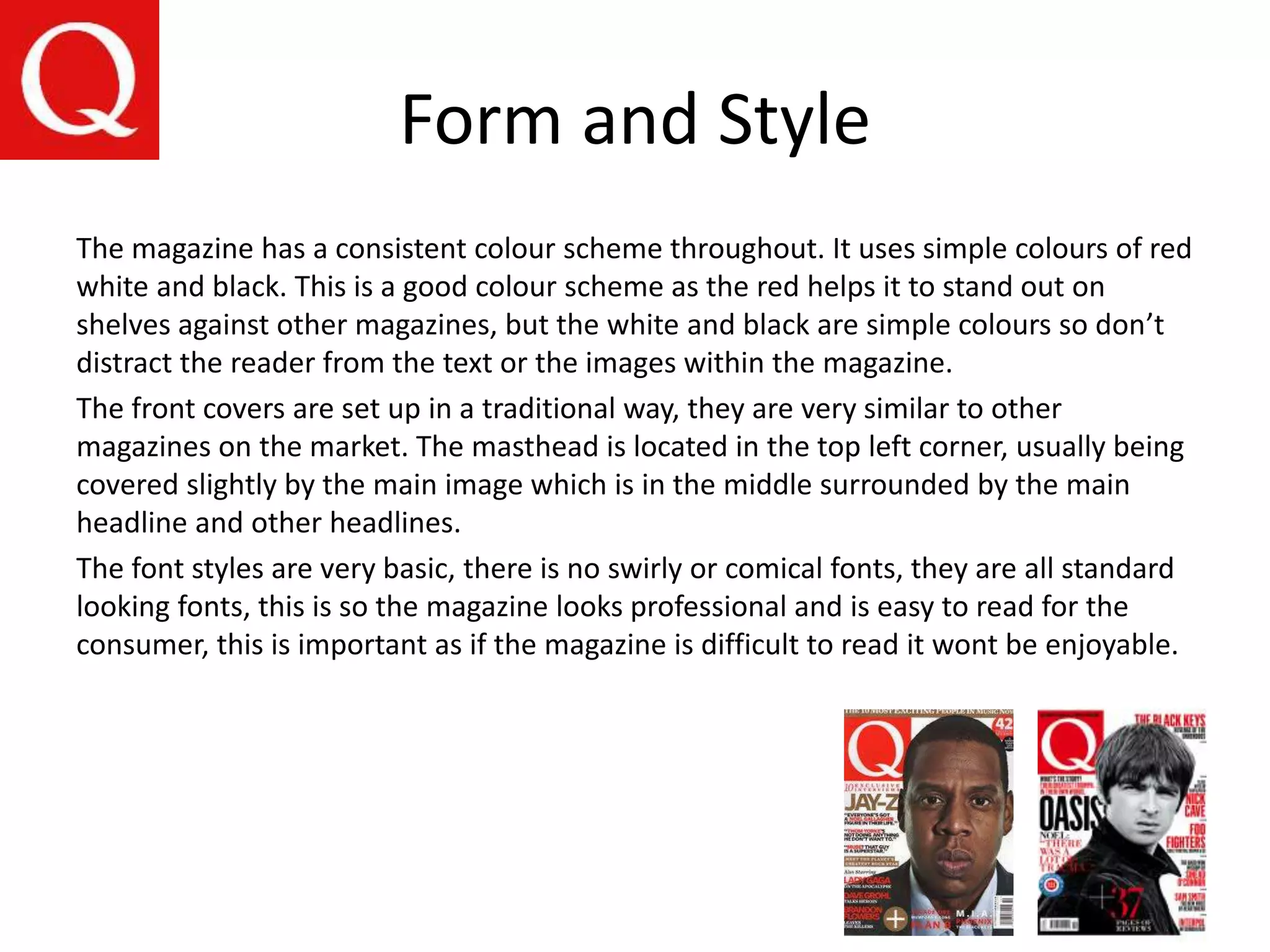 Form and Style
The magazine has a consistent colour scheme throughout. It uses simple colours of red
white and black. This is a good colour scheme as the red helps it to stand out on
shelves against other magazines, but the white and black are simple colours so don’t
distract the reader from the text or the images within the magazine.
The front covers are set up in a traditional way, they are very similar to other
magazines on the market. The masthead is located in the top left corner, usually being
covered slightly by the main image which is in the middle surrounded by the main
headline and other headlines.
The font styles are very basic, there is no swirly or comical fonts, they are all standard
looking fonts, this is so the magazine looks professional and is easy to read for the
consumer, this is important as if the magazine is difficult to read it wont be enjoyable.
 