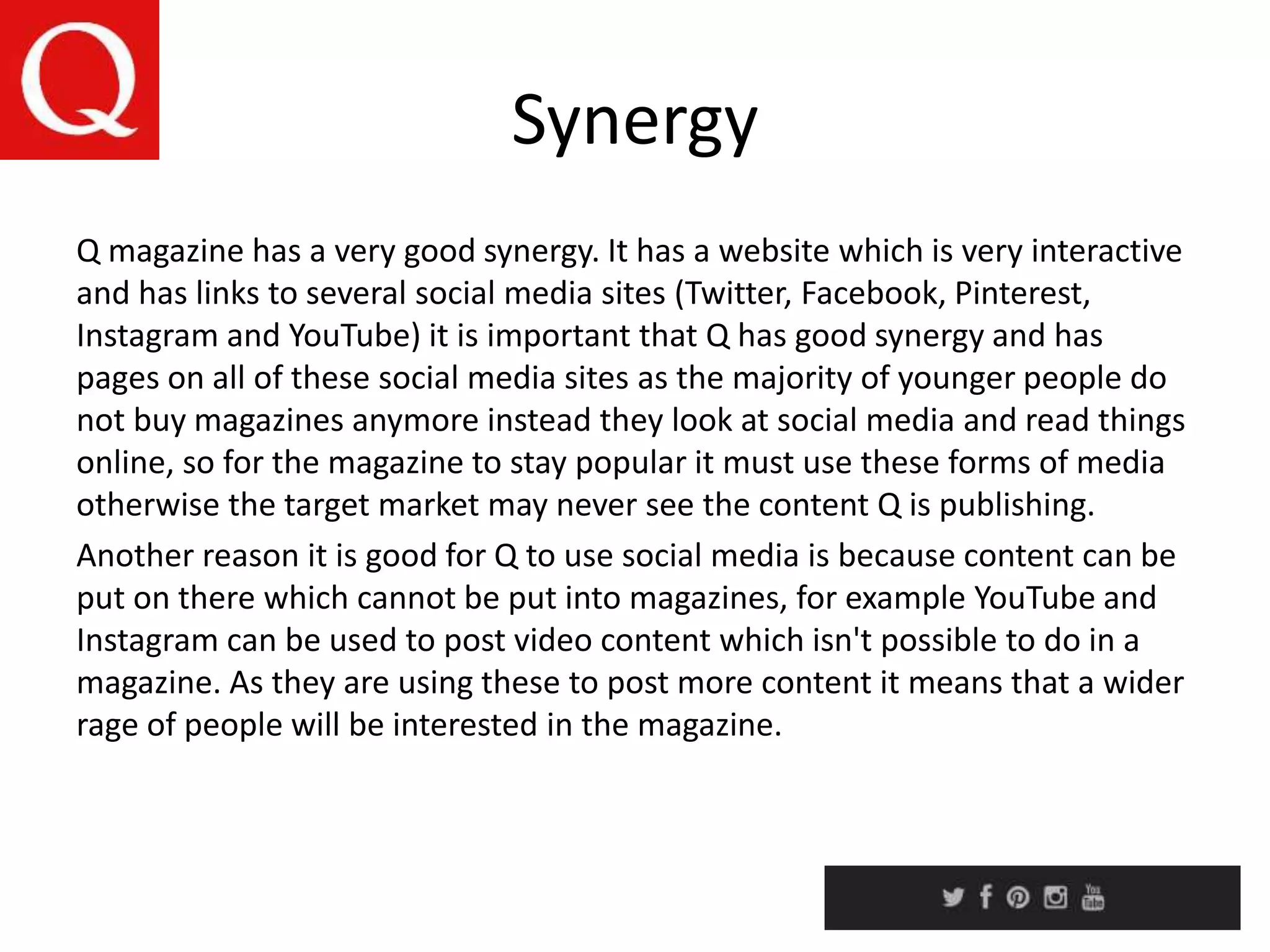 Synergy
Q magazine has a very good synergy. It has a website which is very interactive
and has links to several social media sites (Twitter, Facebook, Pinterest,
Instagram and YouTube) it is important that Q has good synergy and has
pages on all of these social media sites as the majority of younger people do
not buy magazines anymore instead they look at social media and read things
online, so for the magazine to stay popular it must use these forms of media
otherwise the target market may never see the content Q is publishing.
Another reason it is good for Q to use social media is because content can be
put on there which cannot be put into magazines, for example YouTube and
Instagram can be used to post video content which isn't possible to do in a
magazine. As they are using these to post more content it means that a wider
rage of people will be interested in the magazine.
 