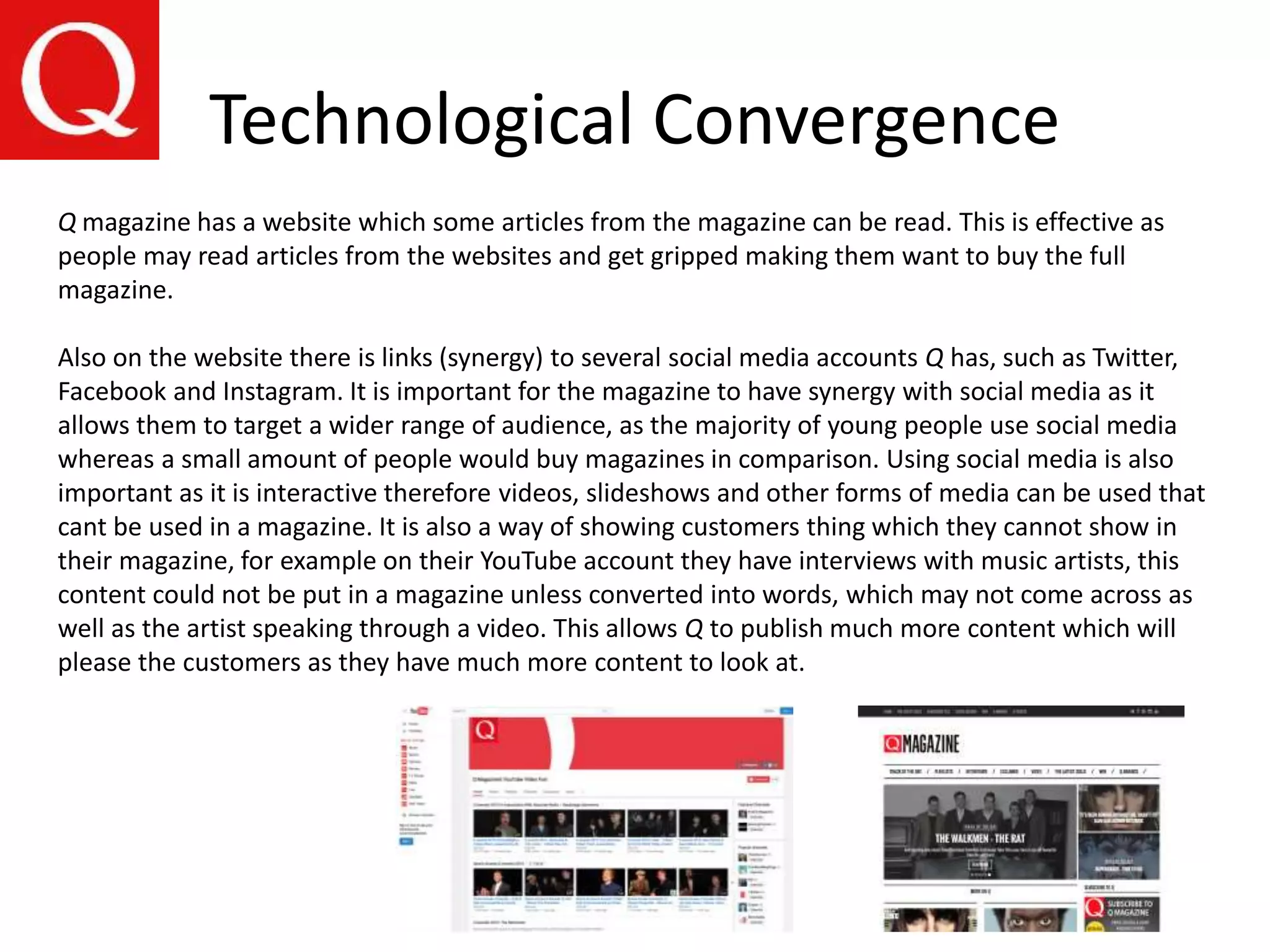 Technological Convergence
Q magazine has a website which some articles from the magazine can be read. This is effective as
people may read articles from the websites and get gripped making them want to buy the full
magazine.
Also on the website there is links (synergy) to several social media accounts Q has, such as Twitter,
Facebook and Instagram. It is important for the magazine to have synergy with social media as it
allows them to target a wider range of audience, as the majority of young people use social media
whereas a small amount of people would buy magazines in comparison. Using social media is also
important as it is interactive therefore videos, slideshows and other forms of media can be used that
cant be used in a magazine. It is also a way of showing customers thing which they cannot show in
their magazine, for example on their YouTube account they have interviews with music artists, this
content could not be put in a magazine unless converted into words, which may not come across as
well as the artist speaking through a video. This allows Q to publish much more content which will
please the customers as they have much more content to look at.
 