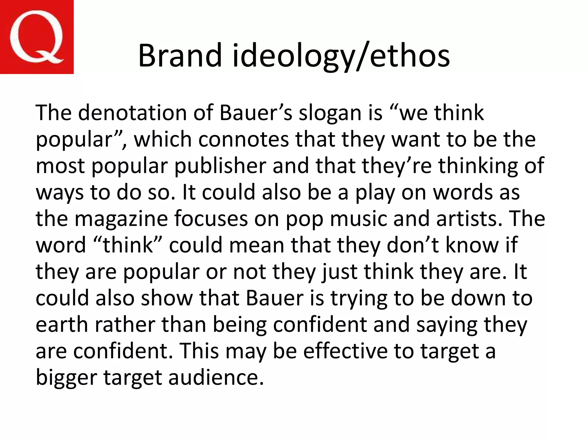 Brand ideology/ethos
The denotation of Bauer’s slogan is “we think
popular”, which connotes that they want to be the
most popular publisher and that they’re thinking of
ways to do so. It could also be a play on words as
the magazine focuses on pop music and artists. The
word “think” could mean that they don’t know if
they are popular or not they just think they are. It
could also show that Bauer is trying to be down to
earth rather than being confident and saying they
are confident. This may be effective to target a
bigger target audience.
 